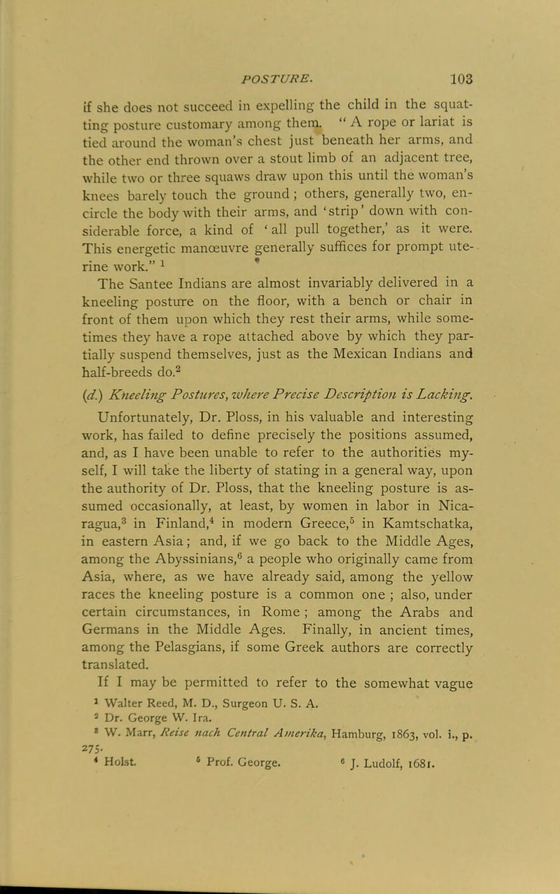 if she does not succeed in expelling the child in the squat- ting posture customary among them, “ A rope or lariat is tied around the woman’s chest just beneath her arms, and the other end thrown over a stout limb of an adjacent tree, while two or three squaws draw upon this until the woman s knees barely touch the ground; others, generally two, en- circle the body with their arms, and ‘strip’ down with con- siderable force, a kind of ‘all pull together,’ as it were. This energetic manoeuvre generally suffices for prompt ute- rine work.” ^ * The Santee Indians are almost invariably delivered in a kneeling posture on the floor, with a bench or chair in front of them upon which they rest their arms, while some- times they have a rope attached above by which they par- tially suspend themselves, just as the Mexican Indians and half-breeds do.^ {d.) Kneeling Postures, zvlrn'e Precise Description is Lacking. Unfortunately, Dr. Ploss, in his valuable and interesting work, has failed to define precisely the positions assumed, and, as I have been unable to refer to the authorities my- self, I will take the liberty of stating in a general way, upon the authority of Dr. Ploss, that the kneeling posture is as- sumed occasionally, at least, by women in labor in Nica- ragua,® in Finland,^ in modern Greece,® in Kamtschatka, in eastern Asia; and, if we go back to the Middle Ages, among the Abyssinians,® a people who originally came from Asia, where, as we have already said, among the yellow races the kneeling posture is a common one ; also, under certain circumstances, in Rome ; among the Arabs and Germans in the Middle Ages. Finally, in ancient times, among the Pelasgians, if some Greek authors are correctly translated. If I may be permitted to refer to the somewhat vague ^ Walter Reed, M. D., Surgeon U. S. A. ^ Dr. George W. Ira. * W. Marr, Reise nach Central Amerika, Hamburg, 1863, vol. i., p. 275. * Holst. ^ Prof. George. « J. Ludolf, 1681.