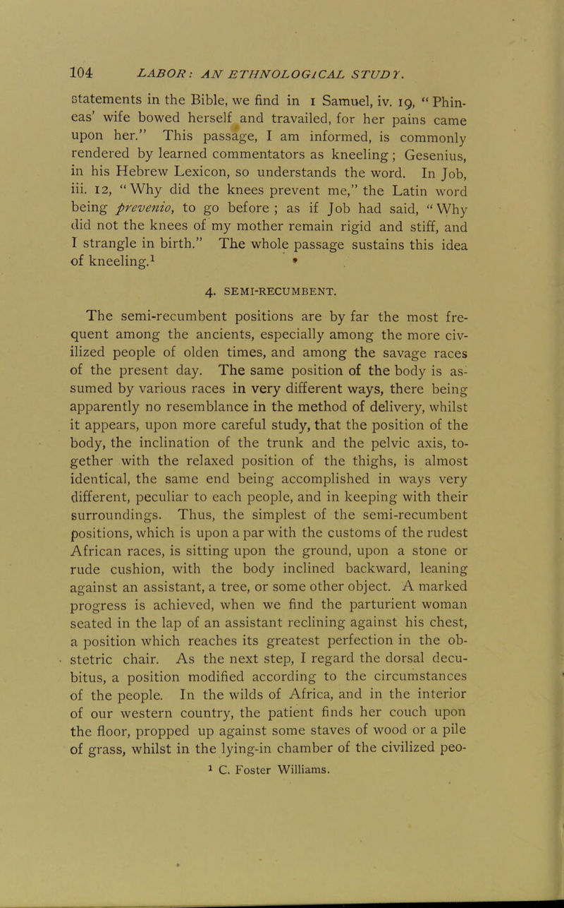 Gtatements in the Bible, we find in i Samuel, iv, 19, “ Phin- eas’ wife bowed herself and travailed, for her pains came upon her.” This passage, I am informed, is commonly rendered by learned commentators as kneeling; Gesenius, in his Hebrew Lexicon, so understands the word. In Job, iii. 12, “Why did the knees prevent me,” the Latin word being prevenio, to go before; as if Job had said, “Why did not the knees of my mother remain rigid and stiff, and I strangle in birth.” The whole passage sustains this idea of kneeling.^ • 4. SEMI-RECUMBENT. The semi-recumbent positions are by far the most fre- quent among the ancients, especially among the more civ- ilized people of olden times, and among the savage races of the present day. The same position of the body is as- sumed by various races in very different ways, there being apparently no resemblance in the method of delivery, whilst it appears, upon more careful study, that the position of the body, the inclination of the trunk and the pelvic axis, to- gether with the relaxed position of the thighs, is almost identical, the same end being accomplished in ways very different, peculiar to each people, and in keeping with their surroundings. Thus, the simplest of the semi-recumbent positions, which is upon a par with the customs of the rudest African races, is sitting upon the ground, upon a stone or rude cushion, with the body inclined backward, leaning against an assistant, a tree, or some other object. A marked progress is achieved, when we find the parturient woman seated in the lap of an assistant reclining against his chest, a position which reaches its greatest perfection in the ob- stetric chair. As the next step, I regard the dorsal decu- bitus, a position modified according to the circumstances of the people. In the wilds of Africa, and in the interior of our western country, the patient finds her couch upon the floor, propped up against some staves of wood or a pile of grass, whilst in the lying-in chamber of the civilized peo- ^ C. Foster Williams.