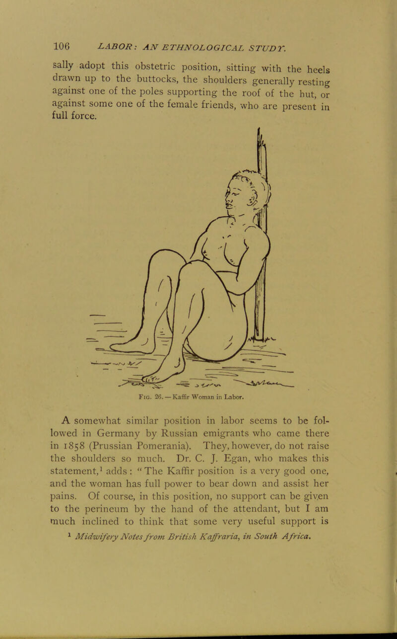 sally adopt this obstetric position, sitting with the heels drawn up to the buttocks, the shoulders generally resting against one of the poles supporting the roof of the hut, or against some one of the female friends, who are present in full force. A somewhat similar position in labor seems to be fol- lowed in Germany by Russian emigrants who came there in 1858 (Prussian Pomerania). They, however, do not raise the shoulders so much. Dr. C. J. Egan, who makes this statement,^ adds : “The Kaffir position is a very good one, and the woman has full power to bear down and assist her pains. Of course, in this position, no support can be given to the perineum by the hand of the attendant, but I am much inclined to think that some very useful support is ^ Midwifery Notes from British Kafff'aria., iti South Africa.