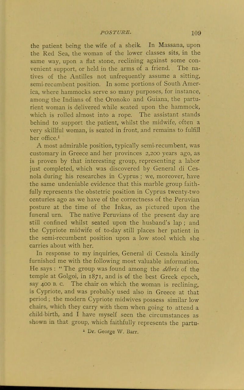 the patient being the wife of a sheik. In Massana, upon the Red Sea, the woman of the lower classes sits, in the same way, upon a flat stone, reclining against some con- venient support, or held in the arms of a friend. The na- tives of the Antilles not unfrequently assume a sitting, semi-recumbent position. In some portions of South Amer- ica, where hammocks serve so many purposes, for instance, among the Indians of the Oronoko and Guiana, the partu- rient woman is delivered while seated upon the hammock, which is rolled almost into a rope. The assistant stands behind to support the patient, whilst the midwife, often a ver}^ skillful woman, is seated in front, and remains to fulfill her office.^ A most admirable position, typically semi-recumbent, was customary in Greece and her provinces 2,200 years ago, as is proven by that interesting group, representing a labor just completed, which was discovered by General di Ces- nola during his researches in Cyprus ; we, moreover, have the same undeniable evidence that this marble group faith- fully represents the obstetric position in Cyprus twenty-two centuries ago as we have of the correctness of the Peruvian posture at the time of the Inkas, as pictured upon the funeral urn. The native Peruvians of the present day are still confined whilst seated upon the husband’s lap ; and the Cypriote midwife of to-day still places her patient in the semi-recumbent position upon a low stool which she carries about with her. In response to my inquiries. General di Cesnola kindly furnished me with the following most valuable information. He says : “ The group was found among the debris of the temple at Golgoi, in 1871, and is of the best Greek epoch, say 400 B. c. The chair on which the woman is reclining, is Cypriote, and was probably used also in Greece at that period; the modern Cypriote midwives possess similar low chairs, which they carry with them when going to attend a child-birth, and I have myself seen the circumstances as shown in that group, which faithfully represents the partu- ^ Dr. George VV. Barr.