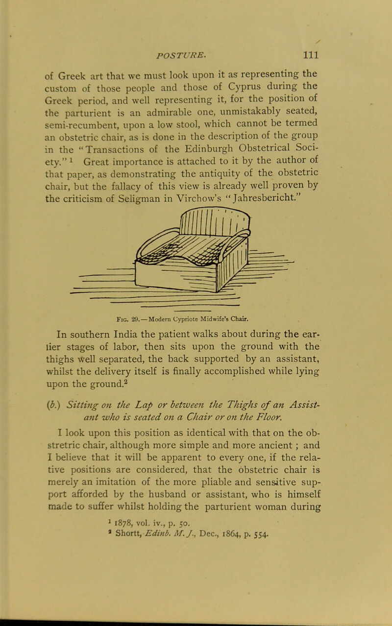 of Greek art that we must look upon it as representing the custom of those people and those of Cyprus during the Greek period, and well representing it, for the position of the parturient is an admirable one, unmistakably seated, semi-recumbent, upon a low stool, which cannot be termed an obstetric chair, as is done in the description of the group in the “Transactions of the Edinburgh Obstetrical Soci- ety.” ^ Great importance is attached to it by the author of that paper, as demonstrating the antiquity of the obstetric chair, but the fallacy of this view is already well proven by the criticism of Seligman in Virchow’s “ Jahresbericht.” Fig. 29. — Modern Cypriote Midwife’s Chair. In southern India the patient walks about during the ear- lier stages of labor, then sits upon the ground with the thighs well separated, the back supported by an assistant, whilst the delivery itself is finally accomplished while lying upon the ground.^ (^.) Sitting Oft the Lap or between the Thighs of an Assist- ant who is seated on a Chair or on the Floor. I look upon this position as identical with that on the ob- stretric chair, although more simple and more ancient; and I believe that it will be apparent to every one, if the rela- tive positions are considered, that the obstetric chair is merely an imitation of the more pliable and sensitive sup- port afforded by the husband or assistant, who is himself made to suffer whilst holding the parturient woman during ^ 1878, vol. iv., p. 50. * Shortt, Edinb. M.J., Dec., 1864, p. 554.