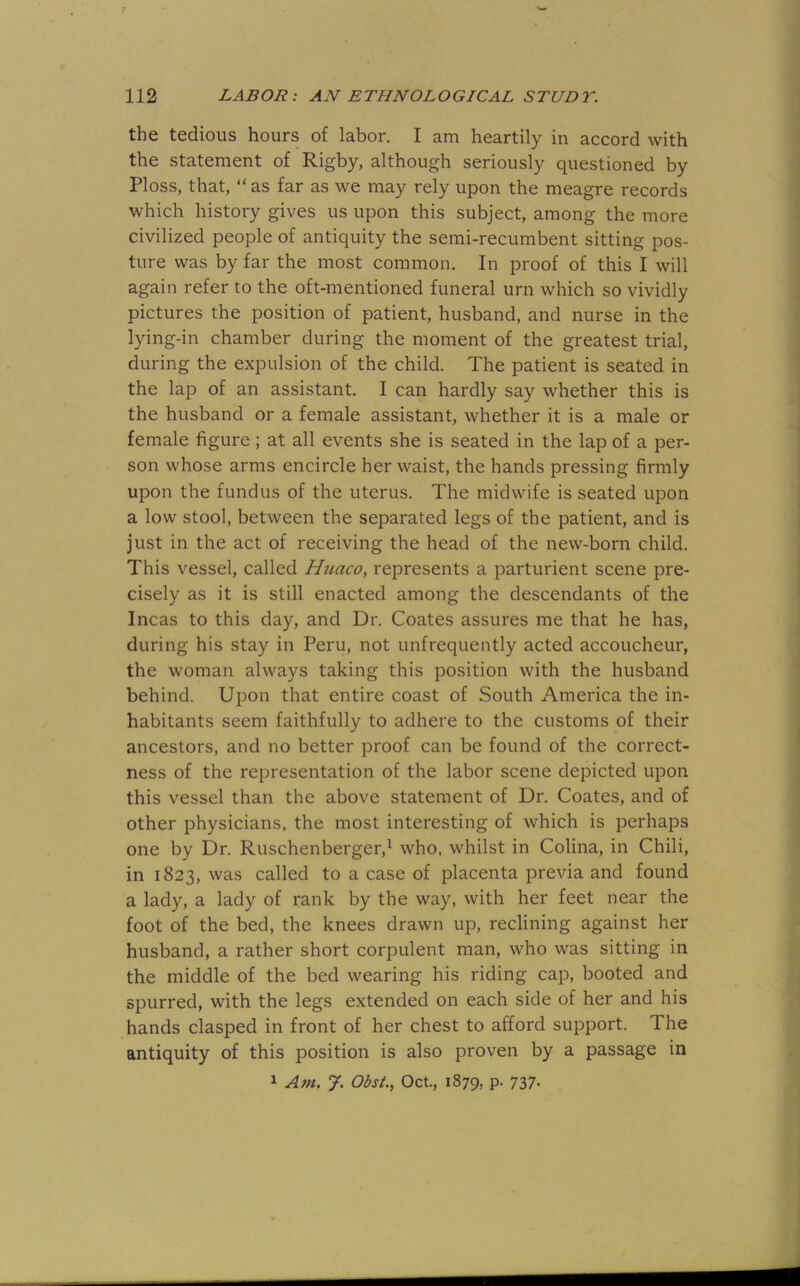 the tedious hours of labor. I am heartily in accord with the statement of Rigby, although seriously questioned by Floss, that, “ as far as we may rely upon the meagre records which history gives us upon this subject, among the more civilized people of antiquity the semi-recumbent sitting pos- ture was by far the most common. In proof of this I will again refer to the oft-mentioned funeral urn which so vividly pictures the position of patient, husband, and nurse in the lying-in chamber during the moment of the greatest trial, during the expulsion of the child. The patient is seated in the lap of an assistant. I can hardly say whether this is the husband or a female assistant, whether it is a male or female figure; at all events she is seated in the lap of a per- son whose arms encircle her waist, the hands pressing firmly upon the fundus of the uterus. The midwife is seated upon a low stool, between the separated legs of the patient, and is just in the act of receiving the head of the new-born child. This vessel, called Huaco, represents a parturient scene pre- cisely as it is still enacted among the descendants of the Incas to this day, and Dr. Coates assures me that he has, during his stay in Peru, not unfrequently acted accoucheur, the woman always taking this position with the husband behind. Upon that entire coast of South America the in- habitants seem faithfully to adhere to the customs of their ancestors, and no better proof can be found of the correct- ness of the representation of the labor scene depicted upon this vessel than the above statement of Dr. Coates, and of other physicians, the most interesting of which is perhaps one by Dr. Ruschenberger,^ who, whilst in Colina, in Chili, in 1823, was called to a case of placenta previa and found a lady, a lady of rank by the way, with her feet near the foot of the bed, the knees drawn up, reclining against her husband, a rather short corpulent man, who was sitting in the middle of the bed wearing his riding cap, booted and spurred, with the legs extended on each side of her and his hands clasped in front of her chest to afford support. The antiquity of this position is also proven by a passage in 1 Am. J. Obst, Oct., 1879, P- 737-