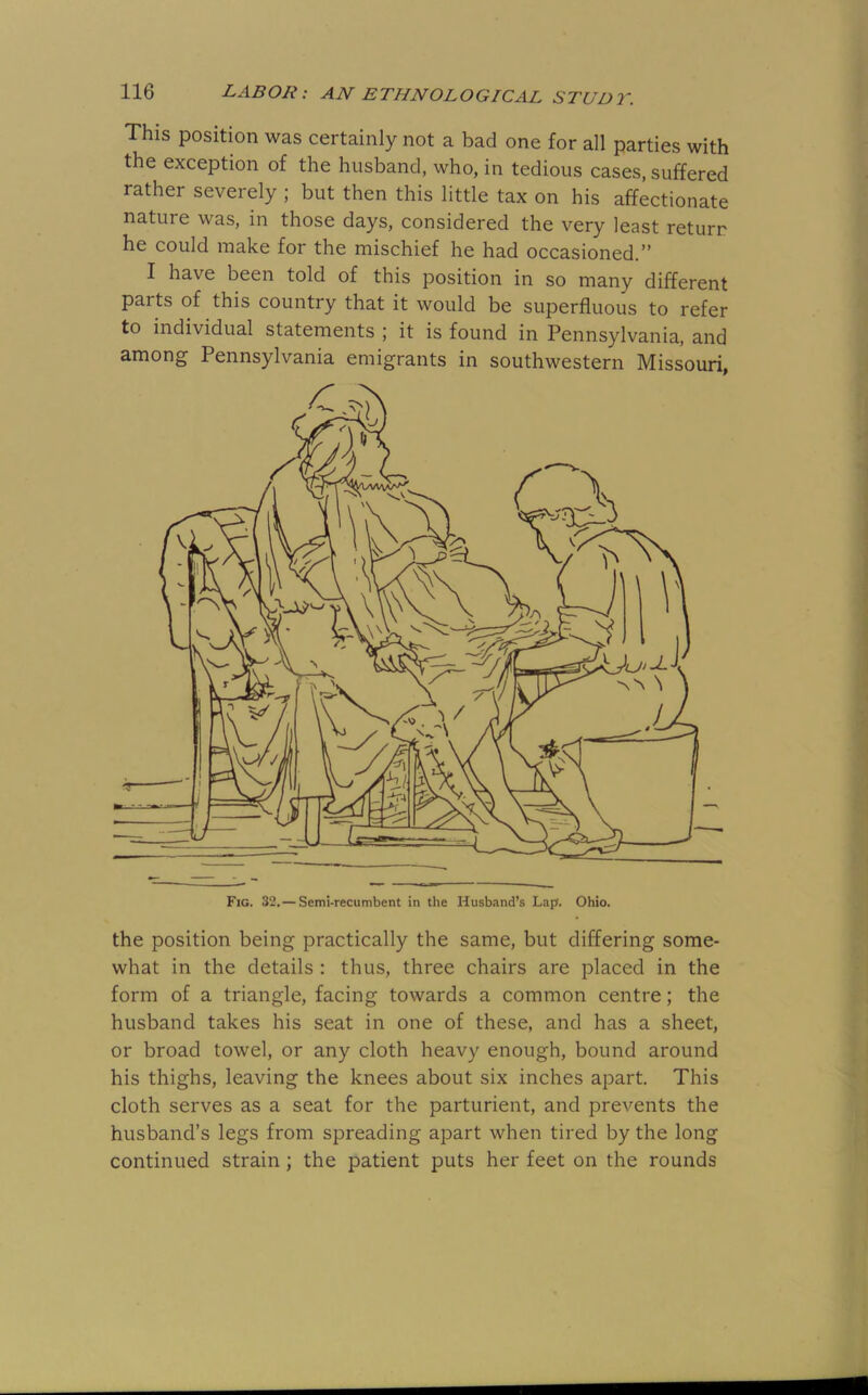 This position was certainly not a bad one for all parties with the exception of the husband, who, in tedious cases, suffered rather severely ; but then this little tax on his affectionate nature was, in those days, considered the very least return he could make for the mischief he had occasioned.” I have been told of this position in so many different parts of this country that it would be superfluous to refer to individual statements ; it is found in Pennsylvania, and among Pennsylvania emigrants in southwestern Missouri, Fig. 32.— Semi-recumbent in the Husband’s Lap. Ohio. the position being practically the same, but differing some- what in the details : thus, three chairs are placed in the form of a triangle, facing towards a common centre; the husband takes his seat in one of these, and has a sheet, or broad towel, or any cloth heavy enough, bound around his thighs, leaving the knees about six inches apart. This cloth serves as a seat for the parturient, and prevents the husband’s legs from spreading apart when tired by the long continued strain; the patient puts her feet on the rounds