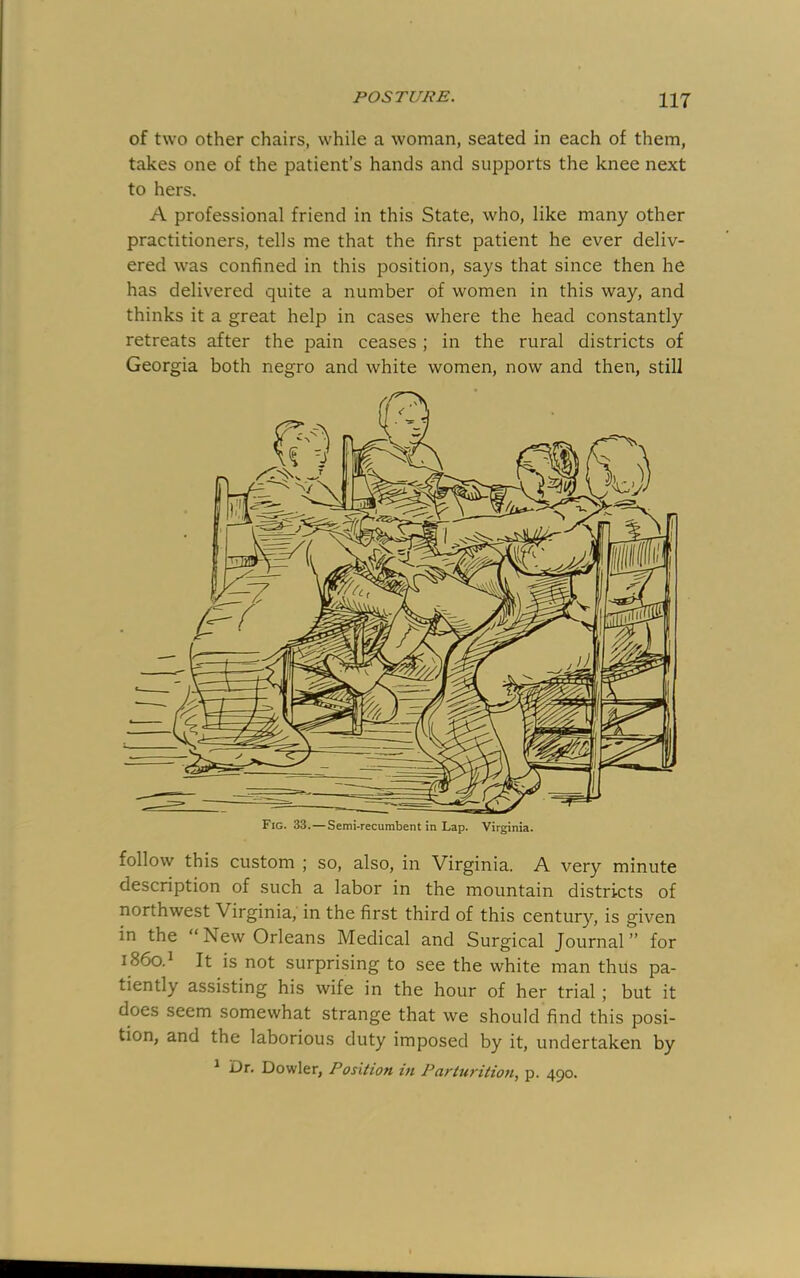 Ill of two other chairs, while a woman, seated in each of them, takes one of the patient’s hands and supports the knee next to hers. A professional friend in this State, who, like many other practitioners, tells me that the first patient he ever deliv- ered was confined in this position, says that since then he has delivered quite a number of women in this way, and thinks it a great help in cases where the head constantly retreats after the pain ceases ; in the rural districts of Georgia both negro and white women, now and then, still follow this custom ; so, also, in Virginia. A very minute description of such a labor in the mountain districts of northwest Virginia, in the first third of this century, is given in the “New Orleans Medical and Surgical Journal” for 1860.^ It is not surprising to see the white man thus pa- tiently assisting his wife in the hour of her trial; but it does seem somewhat strange that we should find this posi- tion, and the laborious duty imposed by it, undertaken by ^ Dr. Dowler, Position in Parturition^ p. 490.