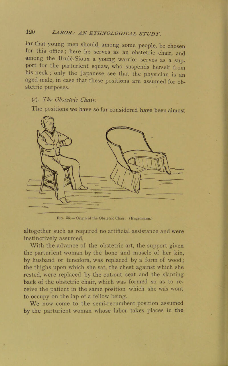 iar that young men should, among some people, be chosen for this office; here he serves as an obstetric chair, and among the Brule-Sioux a young warrior serves as a sup- port for the parturient squaw, who suspends herself from his neck ; only the Japanese see that the physician is an aged male, in case that these positions are assumed for ob- stetric purposes. {c). The Obstetric Chair. The positions we have so far considered have been almost Fig. 35.—Origin of the Obstetric Chair. (Engelmann.) altogether such as required no artificial assistance and were instinctively assumed. With the advance of the obstetric art, the support given the parturient woman by the bone and muscle of her kin, by husband or tenedora, was replaced by a form of wood; the thighs upon which she sat, the chest against which she rested, were replaced by the cut-out seat and the slanting back of the obstetric chair, which was formed so as to re- ceive the patient in the same position which she was wont to occupy on the lap of a fellow being. We now come to the semi-recumbent position assumed by the parturient woman whose labor takes places in the