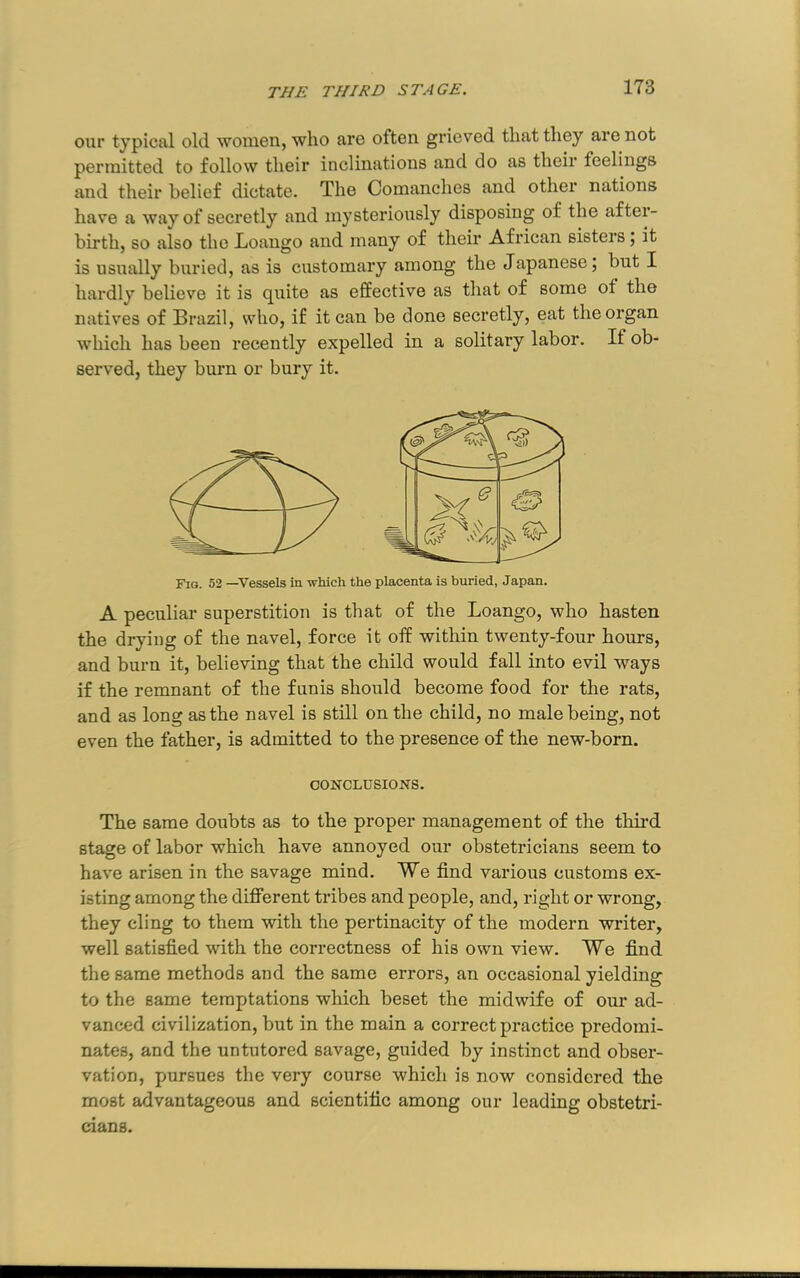 our typical old women, who are often grieved that they are not permitted to follow their inclinations and do as their feelings and their belief dictate. The Comanches and other nations have a way of secretly and mysterioiisly disposing of the after- birth, so also the Loango and many of their African sisters; it is usually buried, as is customary among the Japanese; but I hardly believe it is quite as effective as that of some of the natives of Brazil, who, if it can be done secretly, eat the organ which has been recently expelled in a solitary labor. If ob- served, they burn or bury it. Fig. 52 —Vessels in -svliich the placenta is buried, Japan. A peculiar superstition is that of the Loango, who hasten the drying of the navel, force it off within twenty-four hours, and burn it, believing that the child would fall into evil ways if the remnant of the funis should become food for the rats, and as long as the navel is still on the child, no male being, not even the father, is admitted to the presence of the new-born. CONCLUSIONS. The same doubts as to the proper management of the third stage of labor which have annoyed our obstetricians seem to have arisen in the savage mind. We find various customs ex- isting among the different tribes and people, and, right or wrong, they cling to them with the pertinacity of the modern writer, well satisfied with the correctness of his own view. We find the same methods and the same errors, an occasional yielding to the same temptations which beset the midwife of our ad- vanced civilization, but in the main a correct practice predomi- nates, and the untutored savage, guided by instinct and obser- vation, pursues the very course which is now considered the most advantageous and scientific among our leading obstetri- cians.