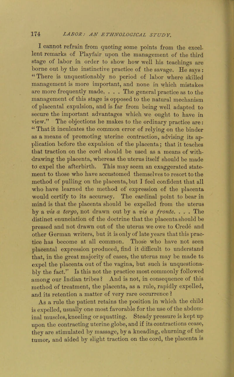 I cannot refrain from quoting some points from the exceh lent remarks of Playfair upon the management of the third stage of labor in order to show how well his teachings are borne out by the instinctive practice of the savage. He says : “There is unquestionably no period of labor where skilled management is more important, and none in which mistakes are more frequently made. . . . The general practice as to the management of this stage is opposed to the natural mechanism of placental expulsion, and is far from being well adapted to secure the important advantages which we ought to have in view.” The objections he makes to the ordinary practice are: “ That it inculcates the common error of relying on the binder as a means of promoting uterine contraction, advising its ap- plication before the expulsion of the placenta; that it teaches that traction on the cord should be used as a means of with- drawing the placenta, whereas the uterus itself should be made to expel the afterbirth. This may seem an exaggerated state- ment to those who have accustomed themselves to resort to the method of pulling on the placenta, but I feel confident that all who have learned the method of expression of the placenta would certify to its accuracy. The cardinal point to bear in mind is that the placenta should be expelled from the uterus by a ms a tergo, not drawn out by a vis a fronts. . . . The distinct enunciation of the doctrine that the placenta should be pressed and not drawn out of the uterus we owe to Cred4 and other German writers, but it is only of late years that this prac- tice has become at all common. Those who have not seen placental expression produced, find it difficult to understand that, in the great majority of cases, the uterus may be made to expel the placenta out of the vagina, but such is unquestiona- bly the fact.’’ Is this not the practice most commonly followed among our Indian tribes ? And is not, in consequence of this method of treatment, the placenta, as a rule, rapidly expelled, and its retention a matter of very rare occurrence ? As a rule the patient retains the position in which the child is expelled, usually one most favorable for the use of the abdom- inal muscles, kneeling or squatting. Steady pressure is kept up upon the contracting uterine globe, and if its contractions cease, they are stimulated by massage, by a kneading, churning of the tumor, and aided by slight traction on the cord, the placenta is