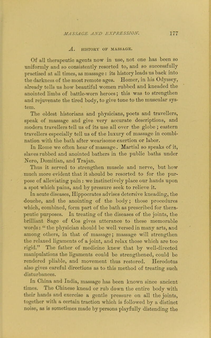 yl. HISTORY OF MASSAGE. Of all tlierapeutic agents now in nse, not one has been so uniformly and so consistently resorted to, and so successfully practised at all times, as massage: its history leads us back into the darkness of the most remote ages. Homer, in his Odyssey, already tells us how beautiful women rubbed and kneaded the anointed limbs of battle-worn heroes; this was to strengthen and rejuvenate the tired body, to give tone to the muscular sys- tem. The oldest historians and physicians, poets and travellers, speak of massage and give very accurate descriptions, and modern travellers tell us of its use all over the globe ; eastern travellers especially tell us of the luxury of massage in combi- nation with the bath after wearisome exertion or labor. In Horae we often hear of massage. Martial so speaks of it, slaves rubbed and anointed bathers in the public baths under Nero, Domitian, and Trajan. Thus it served to strengthen muscle and nerve, but how much more evident that it should be resorted to for the pur- pose of alleviating pain : we instinctively place our hands upon a spot which pains, and by pressure seek to relieve it. In acute diseases, Hippocrates advises detersive kneading, the douche, and the anointing of the body; those procedures which, combined, form part of the bath as prescribed for thera- peutic pm’poses. In treating of the diseases of the joints, the brilliant Sage of Cos gives utterance to these memorable words: “ the physician should be well versed in many arts, and among others, in that of massage; massage will strengthen the relaxed ligaments of a joint, and relax those which are too rigid.” The father of medicine knew that by well-directed manipulations the ligaments could be strengthened, could be rendered pliable, and movement thus restored. Herodotus also gives careful directions as to this method of treating such disturbances. In China and India, massage has been known since ancient times. The Chinese knead or rub down the entire body with their hands and exercise a gentle pressure on all the joints, together with a certain traction whicli is followed by a distinct noise, as is sometimes made by persons playfully distending the