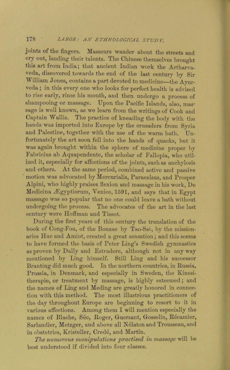 joints of the fingers. Masseurs wander about the streets and cry out, lauding their talents. The Chinese themselves brought this art from India; that ancient Indian work the Artharva- veda, discovered towards the end of the last century by Sir William Jones, contains a part devoted to medicine—the Ayur- veda ; in this every one who looks for perfect health is advised to rise early, rinse his mouth, and then undergo a process of shampooing or massage. Upon the Pacific Islands, also, mas- sage is well known, as we learn from the writings of Cook and Captain Wallis. The practice of kneading the body with the hands was imported into Europe by the crusaders from Syria and Palestine, together with the use of the warm bath. Un- fortunately the art soon fell into the hands of quacks, but it was again brought within the sphere of medicine proper by Fabricius ab Aquapendente, the scholar of Fallopia, who util- ized it, especially for affections of the joints, such as anchylosis and others. At the same period, combined active and passive motion was advocated by Mercurialis, Paracelsus, and Prosper Alpini, who highly praises fiexion and massage in his work, De Medicina J^gyptiorum, Venice, 1591, and says that in Egypt massage was so popular that no one could leave a bath witliout undergoing the process. The advocates of the art in the last century were Hoffman and Tissot. During the first years of this century the translation of the book of Cong-Fou, of the Bonzae by Tao-Ssc, by the mission- aries Hue and Amiot, created a great sensation; and this seems to have formed the basis of Peter Ling’s Swedish gymnastics as proven by Dally and Estradere, although not in any way mentioned by Ling himself. Still Ling and his successor Branting did much good. In the northern countries, in Russia, Prussia, in Denmark, and especially in Sweden, the Kinesi- therapie, or treatment by massage, is highly esteemed; and the names of Ling and Meding are greatly honored in connec- tion with this method. The most illustrious practitioners of the day throughout Europe are beginning to resort to it in various affections. Among them I will mention especially the names of Blache, See, Roger, Guersant, Gosselin, Recamier, Sarlandier, Metzger, and above all Nelatonand Trousseau, and in obstetrics, Kristeller, Cred6, and Martin. The numerous manipulations practised in massage will be best understood if divided into four classes.