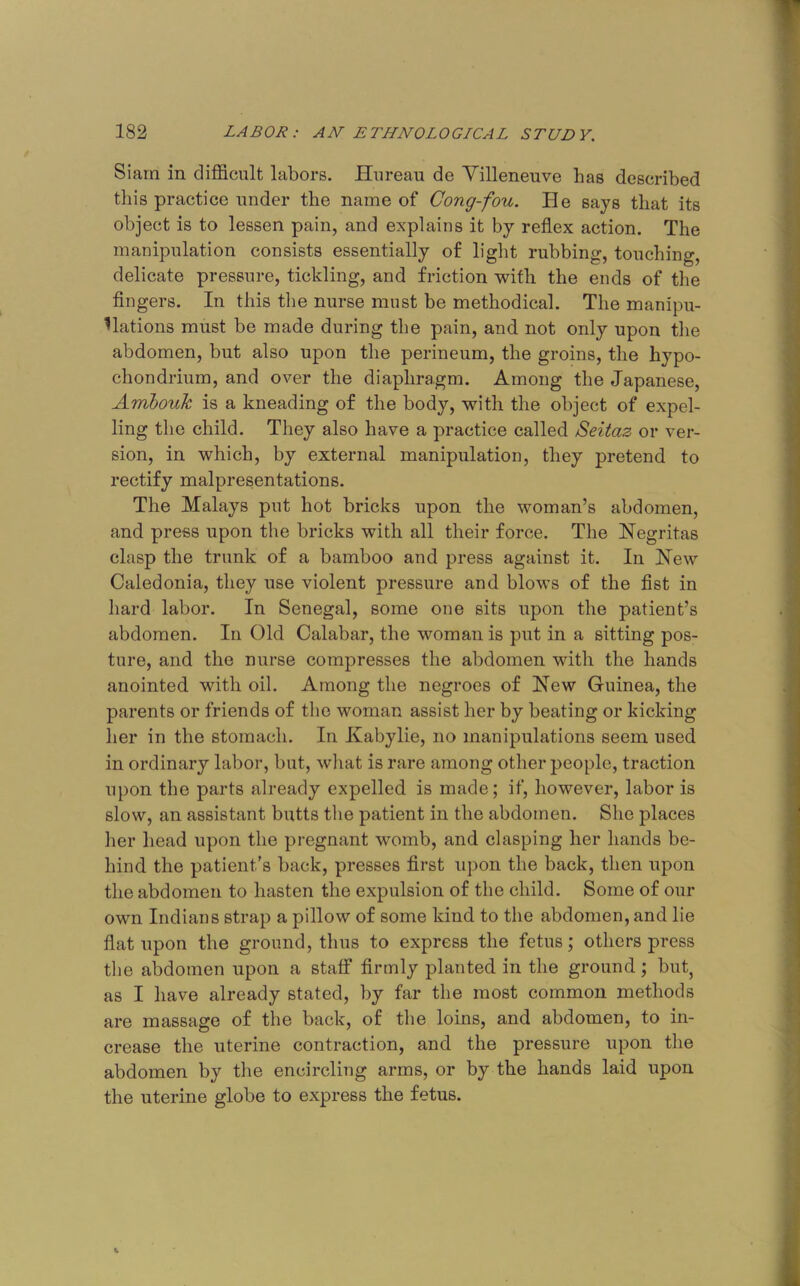 Siam in difficult labors. Hiireau de Yilleneuve has described this practice under the name of Cong-fou. He says that its object is to lessen pain, and explains it by reflex action. The manipulation consists essentially of light rubbing, touching, delicate pressure, tickling, and friction with the ends of the fingers. In this tlie nurse must be methodical. The manipu- lations must be made during the pain, and not only upon the abdomen, but also upon the perineum, the groins, the hypo- chondrium, and over the diaphragm. Among the Japanese, Anibouk is a kneading of the body, with the object of expel- ling the child. They also have a practice called Seitaz or ver- sion, in which, by external manipulation, they pretend to rectify malpresentations. The Malays put hot bricks upon the woman’s abdomen, and press upon the bricks with all their force. The Negritas clasp the trunk of a bamboo and press against it. In Hew Caledonia, they use violent pressure and blows of the fist in hard labor. In Senegal, some one sits upon the patient’s abdomen. In Old Calabar, the woman is put in a sitting pos- ture, and the nurse compresses the abdomen with the hands anointed with oil. Among the negroes of Hew Guinea, the parents or friends of the woman assist her by beating or kicking her in the stomach. In Kabylie, no manipulations seem used in ordinary labor, but, wliat is rare among other people, traction upon the parts already expelled is made; if, however, labor is slow, an assistant butts the patient in the abdomen. She places her head upon the pregnant womb, and clasping her hands be- hind the patient’s back, presses first upon the back, then upon the abdomen to hasten the expulsion of the child. Some of our own Indians strap a pillow of some kind to the abdomen, and lie flat upon the ground, thus to express the fetus; others press the abdomen upon a staff firmly planted in the ground; but, as I have already stated, by far the most common methods are massage of the back, of the loins, and abdomen, to in- crease the uterine contraction, and the pressure upon the abdomen by the encircling arms, or by the hands laid upon the uterine globe to express the fetus.