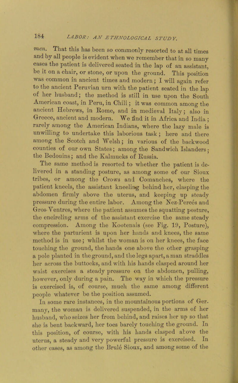 men. That this has been so commonly resorted to at all times { and by all people is evident when we remember that in so many cases the patient is delivered seated in the lap of an assistant, be it on a chair, or stone, or upon the ground. This position I was common in ancient times aud modern; I will again refer ' to the ancient Peruvian urn with the patient seated in the lap of her husband; the method is still in use upon the South < American coast, in Peru, in Chili; it was common among the i ancient Hebrews, in Rome, and in medieval Italy; also in i Greece, ancient and modern. We find it in Africa and India : rarely among the American Indians, where the lazy male is a unwilling to undertake this laborious task ; here and there among the Scotch and Welsh; in various of the backwood M counties of our own States; among the Sandwich Islandersj the Bedouins; and the Kalmucks of Russia. 1» The same method is resorted to wliether the patient is de- I [ livered in a standing posture, as among some of our Sioux J' tribes, or among the Crows and Comanches, where the patient kneels, the assistant kneelii>g behind her, clasping the abdomen firmly above the uterus, and keeping up steady pressure during the entire labor. Among the Nez-Perces aud k Gros-Ventres, where the patient assumes the squatting posture, r the encircling arms of the assistant exercise the same steady f compression. Among the Kootenais (see Fig. 19, Posture), J where the parturient is upon her hands and knees, the same | method is in use; whilst the woman is on her knees, the face H touching the ground, the hands one above tlie other grasping I a pole planted in the ground, and tlie legs apart, a man straddles 5 her across the buttocks, and with his hands clasped around her | waist exercises a steady pressure on the abdomen, pulling, however, only during a pain. The way in which the pressure is exercised is, of course, much the same among different ' people whatever be the position assumed. In some rare instances, in the mountainous portions of Ger- many, the woman is delivered suspended, in the arms of her husband, who seizes her from behind, and raises her up so that she is bent backward, her toes barely touching the ground. In this position, of course, with his hands clasped above the uterus, a steady and very powerful pressure is exercised. In other cases, as among the Brule Sioux, and among some of the k