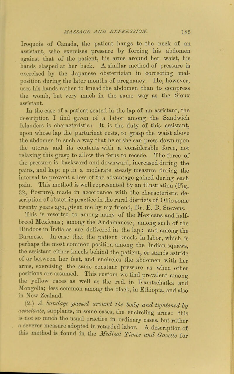 Iroquois of Canada, tho patient liangs to the neck of an assistant, who exercises pressure by forcing his abdomen agsunst that of the patient, his arms around her waist, his hands clasped at her back, A similar method of pressure is exercised by the Japanese obstetrician in correcting mal- position during the later months of pregnancy. He, however, uses his hands rather to knead the abdomen than to compress the womb, but very much in the same way as the Sioux assistant. In the case of a patient seated in the lap of an assistant, the description I find given of a labor among the Sandwich Islanders is characteristic: It is the duty of this assistant, upon whose lap the parturient rests, to grasp the waist above the abdomen in such a way that he or she can press down upon the uterus and its contents with a considerable force, not relaxing this grasp to allow the fetus to recede. The force of the pressure is backward and downward, increased during the pains, and kept up in a moderate steady measure during the interval to prevent a loss of the advantage gained during each pain. This method is well represented by an illustration (Fig. 32, Posture), made in accordance with the characteristic de- scription of obstetric practice in the rural districts of Ohio some twenty years ago, given me by my friend. Dr. E. B. Stevens. This is resorted to among many of the Mexicans and half- breed Mexicans; among the Andamanese; among such of the Hindoos in India as are delivered in the lap ; and among the Burmese. In case that the patient kneels in labor, which is perhaps the most common position among the Indian squaws, the assistant either kneels behind the patient, or stands astride of or between her feet, and encircles the abdomen with her arms, exercising the same constant pressure as when other positions are assumed. This custom we find prevalent among the yellow races as well as the red, in Kamtschatka and Mongolia; less common among the black, in Ethiopia, and also in New Zealand. (2.) A bandage passed around the body and tightened by asszstants, supplants, in some cases, the encircling arms: this is not BO much the usual practice in ordinary cases, but rather a severer measure adopted in retarded labor. A description of this method is found in the Medical Times and Gazette for