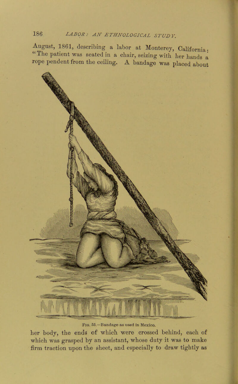 August, 1861, describing a labor at Monterey, California- The patient was seated in a chair, seizing with her hands a rope pendent from the ceiling. A bandage was placed about Fig. 53.—Bandage as used in Mexico. her body, the ends of which were crossed behind, each of which was grasped by an assistant, whose duty it was to make firm traction upon the sheet, and especially to draw tightly as