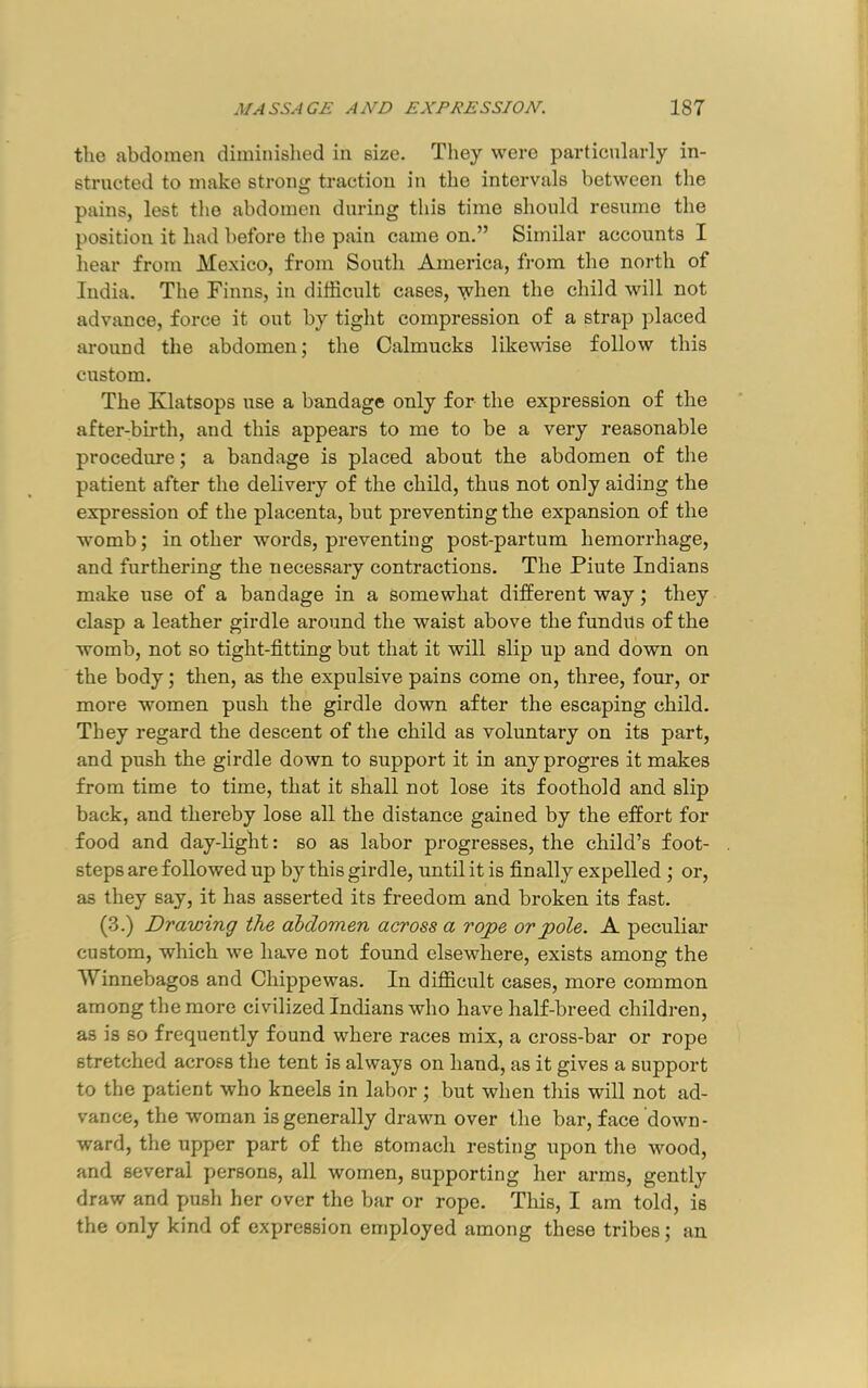 the abdomen diminislied in size. They were particularly in- structed to make strong traction in the intervals between the pains, lest the abdomen during this time should resume the position it had before the pain came on.” Similar accounts I hear from Mexico, from South America, from the north of India. The Finns, in difficult cases, when the child will not advance, force it out by tight compression of a strap placed around the abdomen; the Calmucks likewise follow this custom. The Klatsops use a bandage only for the expression of the after-bii’th, and this appears to me to be a very reasonable procedure; a bandage is placed about the abdomen of the patient after the delivery of the child, thus not only aiding the expression of the placenta, but preventing the expansion of the womb; in other words, preventing post-partum hemorrhage, and furthering the necessary contractions. The Piute Indians make use of a bandage in a somewhat different way; they clasp a leather girdle around the waist above the fundus of the womb, not so tight-fitting but that it will slip up and down on the body; then, as the expulsive pains come on, three, four, or more women push the girdle down after the escaping child. They regard the descent of the child as voluntary on its part, and push the girdle down to support it in any progres it makes from time to time, that it shall not lose its foothold and slip back, and thereby lose all the distance gained by the effort for food and day-light: so as labor progresses, the child’s foot- steps are followed up by this girdle, until it is finally expelled ; or, as they say, it has asserted its freedom and broken its fast. (3.) Drawing the abdomen across a rope or pole. A peculiar custom, which we have not found elsewhere, exists among the Winnebagos and Chippewas. In difficult cases, more common among the more civilized Indians who have half-breed children, as is so frequently found where races mix, a cross-bar or rope stretched across the tent is always on hand, as it gives a support to the patient who kneels in labor ; but when this will not ad- vance, the woman is generally drawn over the bar, face down- ward, the upper part of the stomach resting upon tlie wood, and several persons, all women, supporting her arms, gently draw and push her over the bar or rope. This, I am told, is the only kind of expression employed among these tribes; an