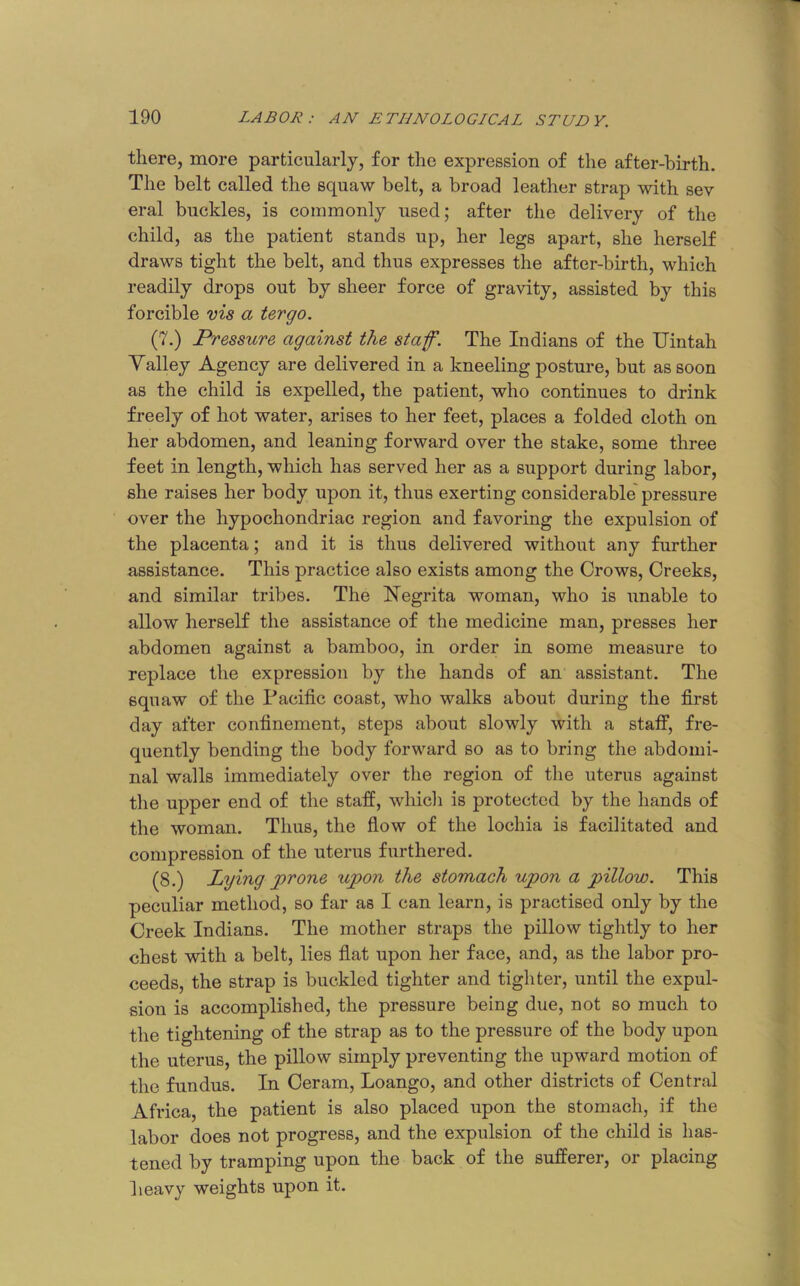 there, more particularly, for the expression of the after-birth. The belt called the squaw belt, a broad leather strap with sev eral buckles, is commonly used; after the delivery of the child, as the patient stands up, her legs apart, she herself draws tight the belt, and thus expresses the after-birth, which readily drops out by sheer force of gravity, assisted by this forcible vis a tergo. (7.) Pressure against the staf. The Indians of the Uintah Yalley Agency are delivered in a kneeling posture, but as soon as the child is expelled, the patient, who continues to drink freely of hot water, arises to her feet, places a folded cloth on her abdomen, and leaning forward over the stake, some three feet in length, which has served her as a support during labor, she raises her body upon it, thus exerting considerable'pressure over the hypochondriac region and favoring the expulsion of the placenta; and it is thus delivered without any further assistance. This practice also exists among the Crows, Creeks, and similar tribes. The Negrita woman, who is unable to allow herself the assistance of the medicine man, presses her abdomen against a bamboo, in order in some measure to replace the expression by the hands of an assistant. The squaw of the Pacific coast, who walks about during the first day after confinement, steps about slowly with a staff, fre- quently bending the body forward so as to bring the abdomi- nal walls immediately over the region of the uterus against the upper end of the staff, which is protected by the hands of the woman. Thus, the fiow of the lochia is facilitated and compression of the uterus furthered. (8.) Lying prone upon the stomach upon a pillow. This peculiar method, so far as I can learn, is practised only by the Creek Indians. The mother straps the pillow tightly to her chest with a belt, lies fiat upon her face, and, as the labor pro- ceeds, the strap is buckled tighter and tighter, until the expul- sion is accomplished, the pressure being due, not so much to the tightening of the strap as to the pressure of the body upon the uterus, the pillow simply preventing the upward motion of the fundus. In Ceram, Loango, and other districts of Central Africa, the patient is also placed upon the stomach, if the labor does not progress, and the expulsion of the child is has- tened by tramping upon the back of the sufferer, or placing heavy weights upon it.