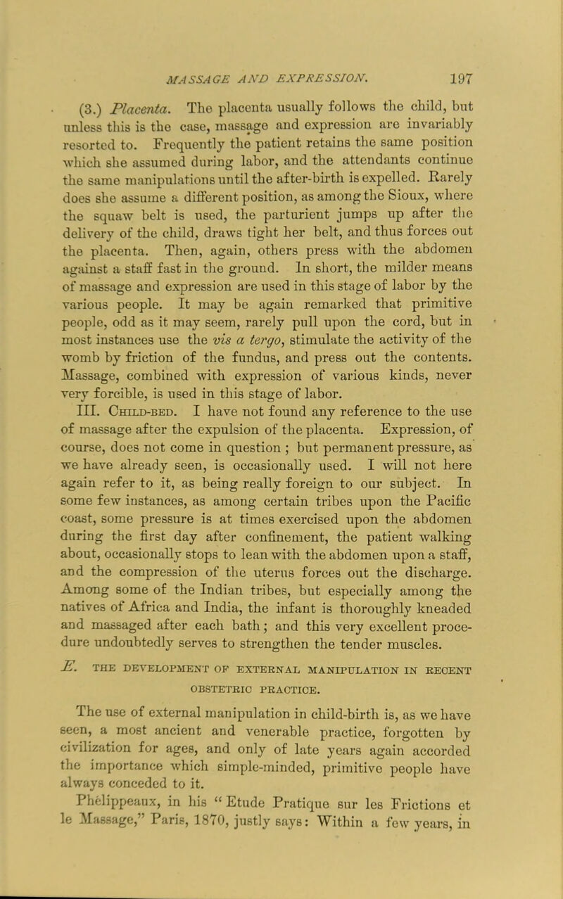 (3.) Placenta. The placenta usually follows the child, but unless this is the case, massage and expression are invariably resorted to. Frequently the patient retains the same position which she assumed during labor, and the attendants continue the same manipulations until the after-birth is expelled. Rarely does she assume a different position, as among the Sioux, where the squaw belt is used, the parturient jumps up after tlie delivery of the child, draws tight her belt, and thus forces out the placenta. Then, again, others press with the abdomen against a staff fast in the ground. In short, the milder means of massage and expression are used in this stage of labor by the various people. It may be again remarked that primitive people, odd as it may seem, rarely pull upon the cord, but in most instances use the vis a tergo, stimulate the activity of the womb by friction of the fundus, and press out the contents. Massage, combined with expression of various kinds, never very forcible, is used in this stage of labor. III. Child-bed. I have not found any reference to the use of massage after the expulsion of the placenta. Expression, of course, does not come in question ; but permanent pressure, as we have already seen, is occasionally used. I will not here again refer to it, as being really foreign to our subject. In some few instances, as among certain tribes upon the Pacific coast, some pressure is at times exercised upon the abdomen during the first day after confinement, the patient walking about, occasionally stops to lean with the abdomen upon a staff, and the compression of the uterus forces out the discharge. Among some of the Indian tribes, but especially among the natives of Africa and India, the infant is thoroughly kneaded and massaged after each bath; and this very excellent proce- dure undoubtedly serves to strengthen the tender muscles. E. THE DEVELOPMENT OP EXTERNAL MANIPULATION IN RECENT OBSTETRIC PRACTICE. The use of external manipulation in child-birth is, as we have seen, a most ancient and venerable practice, forgotten by civilization for ages, and only of late years again accorded the importance “which simple-minded, primitive people have always conceded to it. Phelippeaux, in his “ Etude Pratique sur les Frictions et le Massage,” Paris, 1870, justly says: Within a few years, in