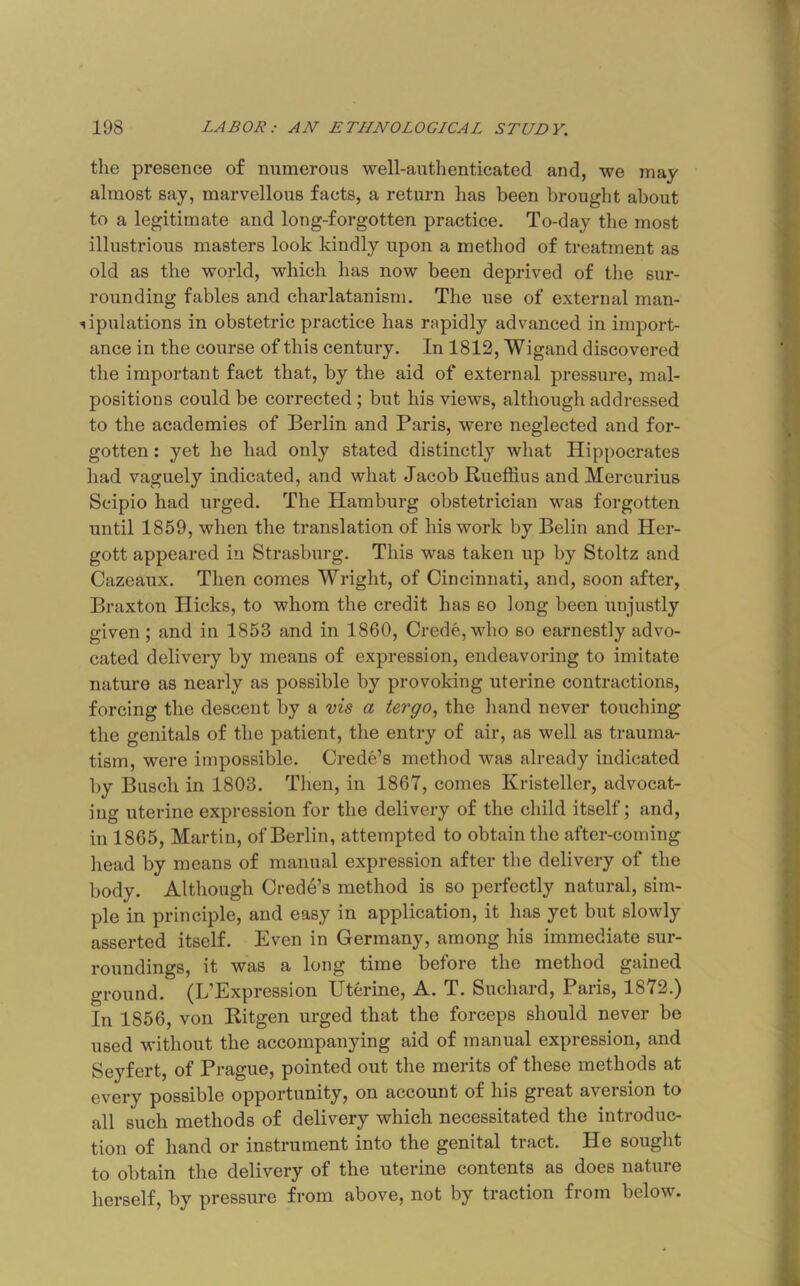 the presence of numerous well-authenticated and, we may almost say, marvellous facts, a return has been brouglit about to a legitimate and long-forgotten practice. To-day the most illustrious masters look kindly upon a method of treatment as old as the world, which has now been deprived of the sur- rounding fables and charlatanism. The use of external man- lipulations in obstetric practice has rapidly advanced in import- ance in the course of this century. In 1812, Wigand discovered the important fact that, by the aid of external pressure, mal- positions could be corrected; but his views, although addressed to the academies of Berlin and Baris, were neglected and for- gotten : yet he had only stated distinctly what Hippocrates had vaguely indicated, and what Jacob Rueffins and Mercurius Scipio had urged. The Hamburg obstetrician was forgotten until 1859, when the translation of his work by Belin and Her- gott appeared in Strasburg. This was taken up by Stoltz and Cazeaux. Then comes Wright, of Cincinnati, and, soon after, Braxton Hicks, to whom the credit has so long been unjustly given; and in 1853 and in 1860, Crede, who so earnestly advo- cated delivery by means of expression, endeavoring to imitate nature as nearly as possible by provoking uterine contractions, forcing the descent by a vis a tergo, the liand never touching the genitals of the patient, the entry of air, as well as trauma- tism, were impossible. Crede’s method was already indicated by Busch in 1803. Then, in 1867, comes Kristeller, advocat- ing uterine expression for the delivery of the child itself; and, in 1865, Martin, of Berlin, attempted to obtain the after-coming head by means of manual expression after the delivery of the body. Although Crede’s method is so perfectly natural, sim- ple in principle, and easy in application, it has yet but slowly asserted itself. Even in Germany, among his immediate sur- roundings, it was a long time before the method gained ground. (L’Expression Uterine, A. T. Suchard, Paris, 1872.) In 1856, von Ritgen urged that the forceps should never be used without the accompanying aid of manual expression, and Seyfert, of Prague, pointed out the merits of these methods at every possible opportunity, on account of his great aversion to all such methods of delivery which necessitated the introduc- tion of hand or instrument into the genital tract. He sought to obtain the delivery of the uterine contents as does nature herself, by pressure from above, not by traction from below.