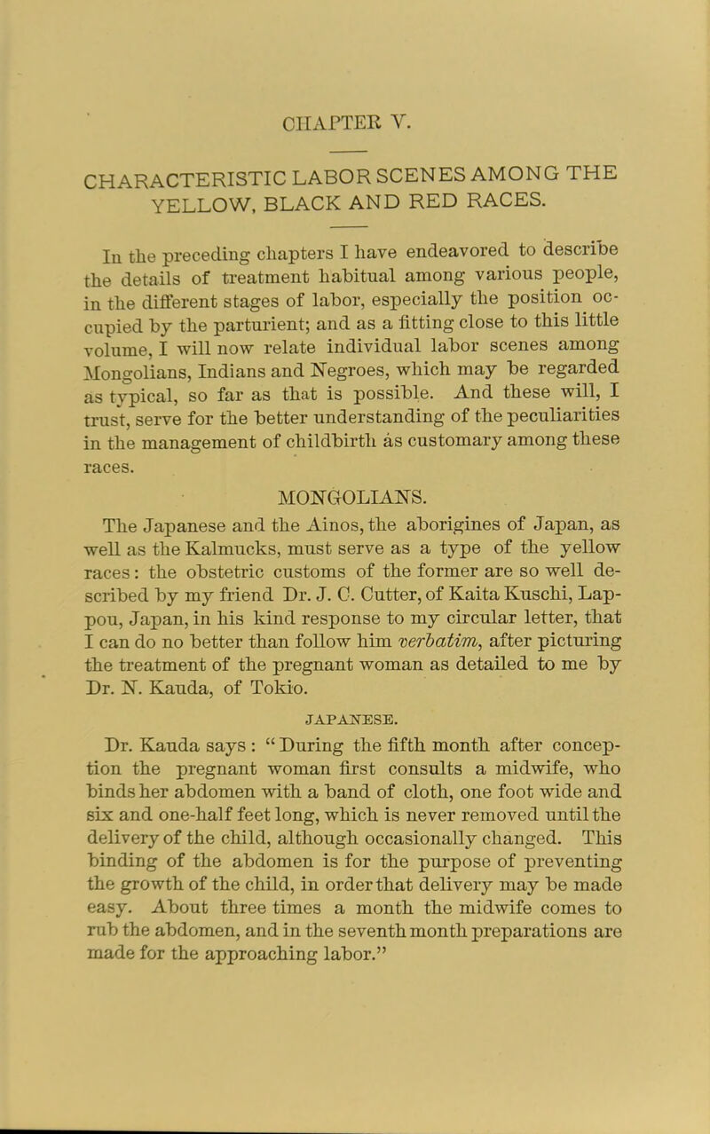CIIxVrTER V. CHARACTERISTIC LABOR SCENES AMONG THE YELLOW, BLACK AND RED RACES. In the preceding chapters I have endeavored to describe the details of treatment habitual among various people, in the different stages of labor, especially the position oc- cupied by the parturient; and as a fitting close to this little volume, I will now relate individual labor scenes among Mongolians, Indians and Negroes, which may be regarded as tvpical, so far as that is possible. And these will, I trust, serve for the better understanding of the peculiarities in the management of childbirth as customary among these races. MONGOLIANS. The Japanese and the Ainos,the aborigines of Japan, as well as the Kalmucks, must serve as a type of the yellow races; the obstetric customs of the former are so well de- scribed by my friend Dr. J. C. Cutter, of Kaita Kuschi, Lap- pou, Japan, in his kind response to my circular letter, that I can do no better than follow him verl)ati7n^ after picturing the treatment of the pregnant woman as detailed to me by Dr. N. Kauda, of Tokio. JAPANESE. Dr. Kauda says : “ During the fifth month after concep- tion the pregnant woman first consults a midwife, who binds her abdomen with a band of cloth, one foot wide and six and one-half feet long, which is never removed until the delivery of the child, although occasionally changed. This binding of the abdomen is for the purpose of preventing the growth of the child, in order that delivery may be made easy. About three times a month the midwife comes to rub the abdomen, and in the seventh month preparations are made for the approaching labor.”