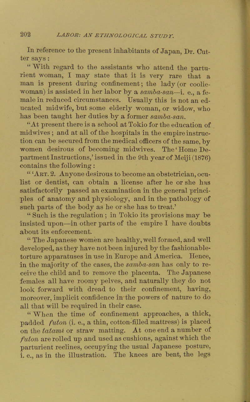 In reference to tlie present inlialbitants of Japan, Dr. Cut- ter says: “ With, regard to the assistants who attend the partu- rient woman, I may state that it is very rare that a man is present during confinement; the lady (or coolie- woman) is assisted in her labor by a samba-san—i. e., a fe- male in reduced circumstances. Usually this is not an ed- ucated midwife, but some elderly woman, or widow, who has been taught her duties by a former samba-san. “At present there is a school at Tokio for the education of mid wives ; and at all of the hospitals in the empire instruc- tion can be secured from the medical officers of the same, by women desirous of becoming midwives. The ^ Home De- partment Instructions,’issued in the 9tli year of Meiji (1876) contains the following: “ ‘Aet. 2. Anyone desirous to become an obstetrician, ocu- list or dentist, can obtain a license after he or she has satisfactorily passed an examination in the general princi- ples of anatomy and physiology, and in the pathology of such parts of the body as he or she has to treat.’ “ Such is the regulation ; in Tokio its provisions may be insisted upon—in other parts of the empire I have doubts about its enforcement. “ The Japanese women are healthy, well formed, and well developed,, as they have not been injured by the fashionable- torture apparatuses in use in Europe and America. Hence, in the majority of the cases, the samba-san has only to re- ceive the child and to remove the placenta. The Japanese females all have roomy pelves, and naturally they do not look forward with dread to their confinement, having, moreover, implicit confidence in'the powers of nature to do all that will be required in their case. “ When the time of confinement approaches, a thick, padded futon (i. e., a thin, cotton-filled mattress) is placed on the tatam'e or straw matting. At one end a number of futon are rolled up and used as cushions, against which the parturient reclines, occupying the usual Japanese posture, i. e., as in the illustration. The knees are bent, the legs