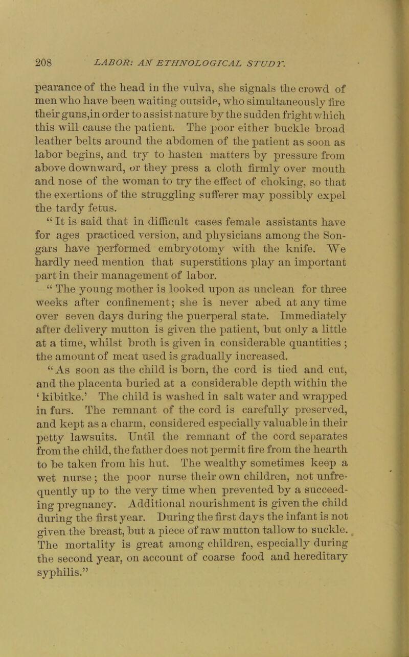 pearance of the head in the vulva, she signals the crowd of men who have been waiting outside, who simultaneously tire their guns,in order to assist nature by the sudden fright v/hich this will cause the patient. The poor either buckle broad leather belts around the abdomen of the patient as soon as labor begins, and try to hasten matters by pressure from above downward, or they press a cloth firmly over mouth and nose of the woman to try the effect of choking, so that the exertions of the struggling sufferer may possibly expel the tardy fetus. “ It is said that in difficult cases female assistants have for ages practiced version, and physicians among the Son- gars have performed embryotomy with the knife. We hardly need mention that superstitions play an important part in their management of labor. “ The young mother is looked upon as unclean for three weeks after confinement; she is never abed at any time over seven days during the puerperal state. Immediately after delivery mutton is given the patient, but only a little at a time, whilst broth is given iu considerable quantities ; the amount of meat used is gradually increased. “ As soon as the child is born, the cord is tied and cut, and the placenta buried at a considerable depth within the ‘ kibitke.’ The child is washed in salt water and wrapped in furs. The remnant of the cord is carefully preserved, and kept as a charm, considered especially valuable in their petty lawsuits. Until the remnant of the cord separates from the child, the father does not permit fire from the hearth to be taken from his hut. The wealthy sometimes keep a wet nurse ; the poor nurse their own children, not unfre- quently up to the very time when prevented by a succeed- ing pregnancy. Additional nourishment is given the child during the first year. During the first days the infant is not given the breast, but a piece of raw mutton tallow to suckle., The mortality is great among children, especially during the second year, on account of coarse food and hereditary syphilis.”