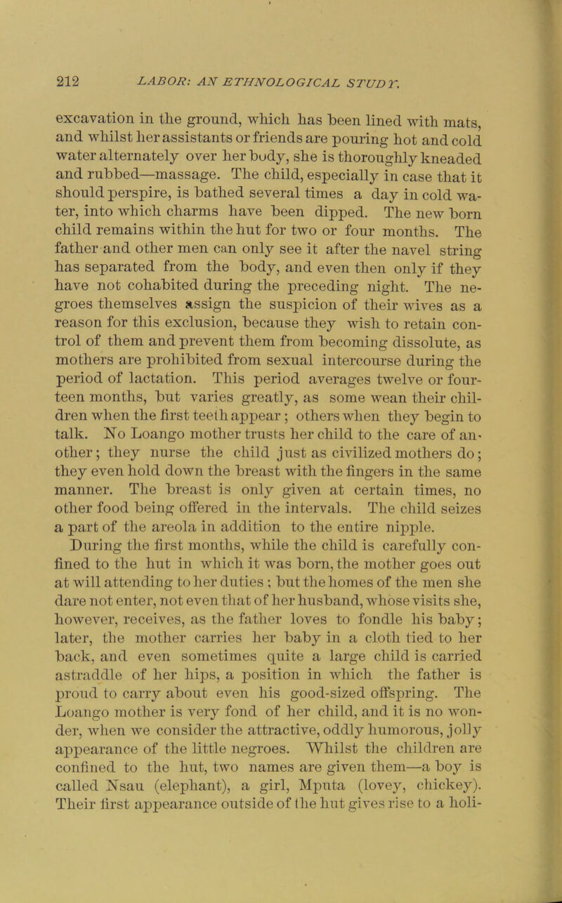 excavation in the ground, which has been lined with mats, and whilst her assistants or friends are pouring hot and cold water alternately over her body, she is thoroughly kneaded and rubbed—massage. The child, especially in case that it should perspire, is bathed several times a day in cold wa- ter, into which charms have been dipped. The new born child remains within the hut for two or four months. The father and other men can only see it after the navel string has separated from the body, and even then only if they have not cohabited during the preceding night. The ne- groes themselves assign the suspicion of their wives as a reason for this exclusion, because they wish to retain con- trol of them and prevent them from becoming dissolute, as mothers are prohibited from sexual intercourse during the period of lactation. This period averages twelve or four- teen months, but varies greatly, as some wean their chil- dren when the first teeth appear; others when they begin to talk. No Loango mother trusts her child to the care of an- other; they nurse the child just as civilized mothers do; they even hold down the breast with the fingers in the same manner. The breast is only given at certain times, no other food being offered in the intervals. The child seizes a part of the areola in addition to the entire nipple. During the first months, while the child is carefully con- fined to the hut in which it was born, the mother goes out at will attending to her duties ; but the homes of the men she dare not enter, not even that of her husband, whose visits she, however, receives, as the father loves to fondle his baby; later, the mother carries her baby in a cloth tied to her back, and even sometimes quite a large child is carried astraddle of her hips, a position in which the father is proud to carry about even his good-sized offspring. The Loango mother is very fond of her child, and it is no won- der, when we consider the attractive, oddly humorous, jolly appearance of the little negroes. Whilst tlie children are confined to the hut, two names are given them—a boy is called Nsau (elephant), a girl, Mputa (lovey, chickey). Their first appearance outside of (he hut gives rise to a holi-