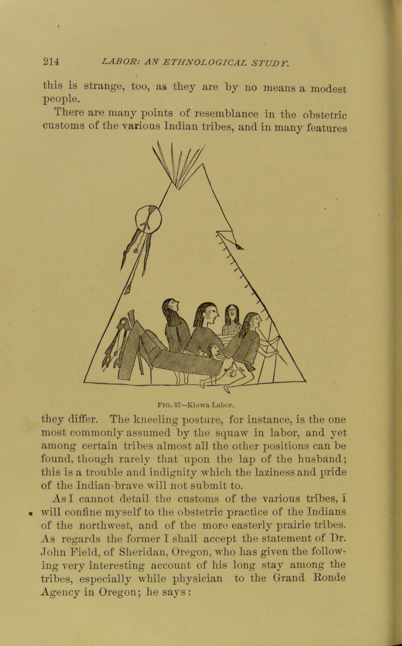 this is strange, too, as they are hy no means a modest people. There are many points of resemblance in the obstetric customs of the various Indian tribes, and in many features they differ. The kneeling posture, for instance, is the one most commonly assumed by the squaw in labor, and yet among certain tribes almost all the other positions can be found, though rarely that upon the lap of the husband; this is a trouble and indignity which the laziness and pride of the Indian-brave will not submit to. As I cannot detail the customs of the various tribes, I • will confine myself to the obstetric practice of the Indians of the northwest, and of the more easterly prairie tribes. As regards the former I shall accept the statement of Dr. John Field, of Sheridan, Oregon, who has given the follow- ing very interesting account of his long stay among the tribes, especially while physician to the Grand Ronde Agency in Oregon; he says :