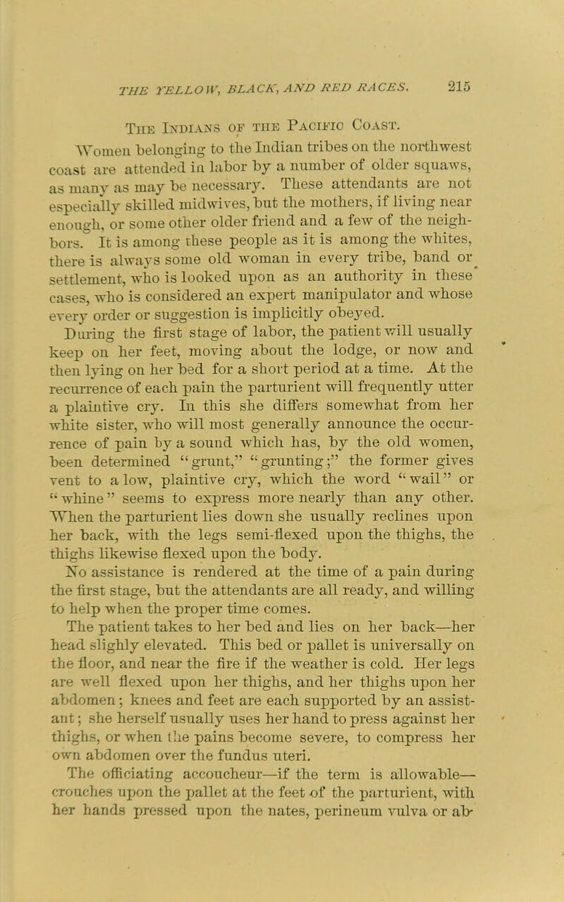 The Indians of the Pacific Coast, Women belonging to the Indian tribes on the northwest coast are attended in labor by a number of older squaws, as manv as may be necessary. These attendants aie not especially skilled niidwives, but the inotheis, if living neai enough, or some other older friend and a few of the neigh- bors. It is among these people as it is among the whites, there is always some old woman in every tribe, band or^ settlement, who is looked upon as an authority in these cases, who is considered an expert manipulator and whose every order or suggestion is implicitly obeyed. Dm-ing the first stage of labor, the patient will usually keep on her feet, moving about the lodge, or now and then lying on her bed for a short period at a time. At the recurrence of each pain the parturient will frequently utter a plaintive cry. In this she differs somewhat from her white sister, who will most generally announce the occur- rence of pain by a sound which has, by the old women, been determined “grunt,” “grunting;” the former gives vent to a low, plaintive cry, which the word “ wail ” or “ whine ” seems to express more nearly than any other. When the parturient lies down she usually reclines upon her back, with the legs semi-fiexed upon the thighs, the thighs likewise flexed upon the body. jSio assistance is rendered at the time of a pain during the first stage, but the attendants are all ready, and willing to help when the proper time comes. The patient takes to her bed and lies on her back—her head slighly elevated. This bed or pallet is universally on the floor, and near the fire if the weather is cold. Her legs are well flexed upon her thighs, and her thighs upon her abdomen; knees and feet are each supported by an assist- ant ; she herself usually uses her hand to press against her thighs, or when the pains become severe, to compress her own abdomen over the fundus uteri. The officiating accoucheur—if the term is allowable— crouches upon the pallet at the feet of the parturient, with her hands pressed upon the nates, perineum ^ullva or ab-