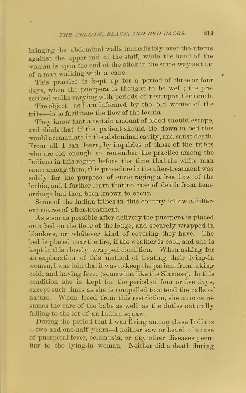 t>ringing tli6 jil^doniiiuxl Wtills iniui6d.i£it6ly ovGr tli6 utGrus ao-ainst the upper end of the statf, while the hand of the 'vv^uian is upon the end of the stick in the same way as that of a man walking with a cane. This practice is kept up for a period of three or four days, when the pnerpera is thought to be well; the pre- scribed walks varying with periods of rest upon her couch. The object—as I am informed by the old women of the ti-ibe—is to facilitate the flow of the lochia. They know that a certain amount of blood should escape, and think that if the patient should lie down in bed this would accumulate in the abdominal cavity, and cause death. From all I can learn, by inquiries of those of the tribes who are old enough to remember the practice among the Indians in this region before the time that the white man came among them, this procedure in the after-treatment was solely for the purpose of encouraging a free flow of the lochia, and I further learn that no case of death from hem- orrhage had then been known to occur. Some of the Indian tribes in this country follow a difier- ent course of after-treatment. As soon as possible after delivery the pnerpera is placed on a bed on the floor of the lodge, and securely wrapped in blankets, or whatever kind of covering they have. The bed is placed near the Are, if the weather is cool, and she is kept in this closely wrapped condition. When asking for an explanation of this method of treating their lying-in women, I was told that it was to keep the patient from taking cold, and having fever (somewhat like the Siamese). In this condition she is kept for the period of four or flve days, except such times as she is compelled to attend the calls of nature. When freed from this restriction, she at once re- sumes the care of the babe as well as the duties naturally falling to the lot of an Indian squaw. During the period that I was living among these Indians —two and one-half years—I neither saw or heard of a case of puerperal fever, eclampsia, or any other diseases pecu- liar to the lying-in woman. Neither did a death during