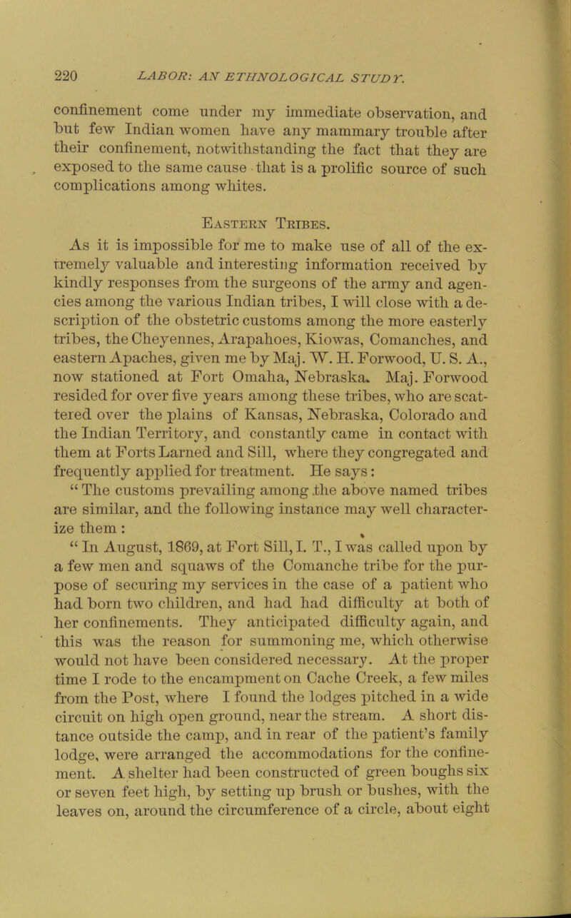 confinement come under my immediate observation, and but few Indian women have any mammary trouble after their confinement, notwithstanding the fact that they are exposed to the same cause that is a prolific source of such complications among whites. Easteex Tkibes. As it is impossible for me to make use of all of the ex- tremely valuable and interesting information received by kindly responses from the surgeons of the army and agen- cies among the various Indian tribes, I will close with a de- scription of the obstetric customs among the more easterly tribes, the Cheyennes, Arapahoes, Kiowas, Comanches, and eastern Apaches, given me by Maj. W. H. Forwood, U. S. A., now stationed at Fort Omaha, Nebraska^ Maj. Forwood resided for over five years among these tribes, who are scat- tered over the plains of Kansas, Nebraska, Colorado and the Indian Territory, and constantly came in contact with them at Forts Lamed and Sill, where they congregated and frequently applied for treatment. He says: “ The customs prevailing among the above named tribes are similar, and the following instance may well character- ize them: % “ In August, 1869, at Fort Sill, I. T., I was called upon by a few men and squaws of the Comanche tribe for the pur- pose of securing my services in the case of a patient who had born two childi'en, and had had difiiculty at both of her confinements. They anticipated difficulty again, and this was the reason for summoning me, which otherwise would not have been considered necessary. At the proper time I rode to the encampment on Cache Creek, a few miles from the Post, where I found the lodges pitched in a wide circuit on high open ground, near the stream. A short dis- tance outside the camp, and in rear of the patient’s family lodge, were arranged the accommodations for the confine- ment. A shelter had been constructed of green boughs six or seven feet high, by setting up brush or bushes, with the leaves on, around the circumference of a circle, about eight