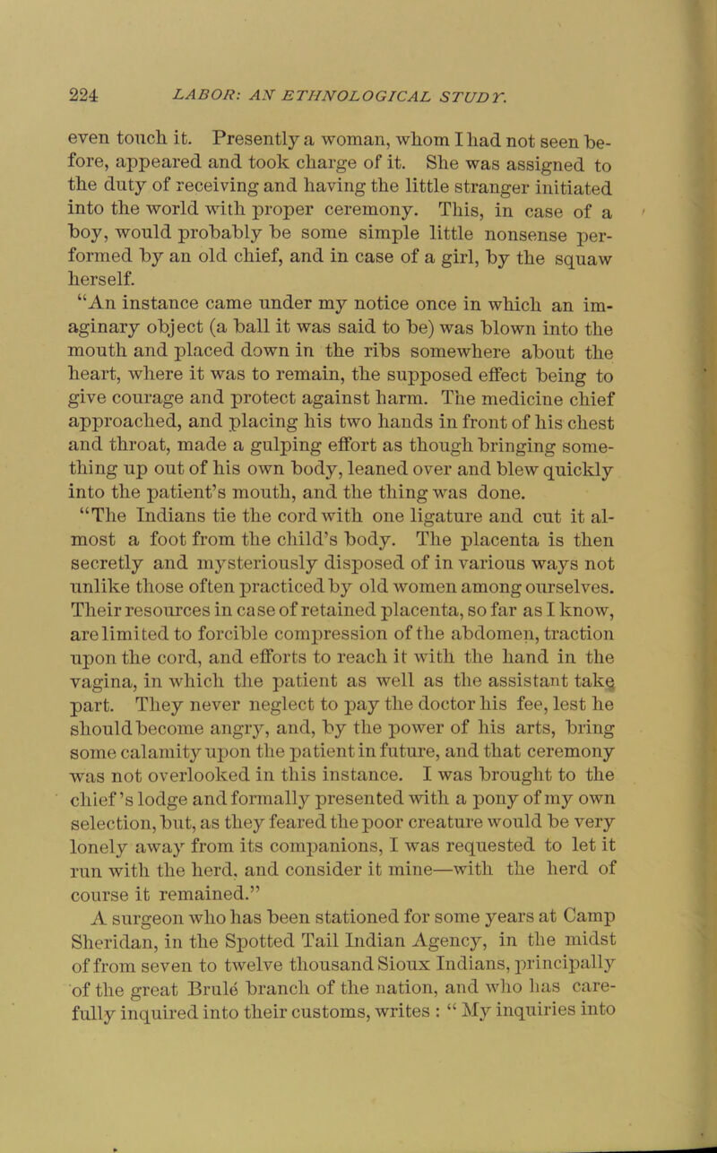 even tonch it. Presently a woman, whom I had not seen be- fore, appeared and took charge of it. She was assigned to the duty of receiving and having the little stranger initiated into the world with proper ceremony. This, in case of a boy, would probably be some simple little nonsense per- formed by an old chief, and in case of a girl, by the squaw herself. “An instance came under my notice once in which an im- aginary object (a ball it was said to be) was blown into the mouth and placed down in the ribs somewhere about the heart, where it was to remain, the supposed effect being to give courage and protect against harm. The medicine chief approached, and placing his two hands in front of his chest and throat, made a gulping effort as though bringing some- thing up out of his own body, leaned over and blew quickly into the patient’s mouth, and the thing was done. “The Indians tie the cord with one ligature and cut it al- most a foot from the child’s body. The placenta is then secretly and mysteriously disposed of in various ways not unlike those often practiced by old women among ourselves. Their resources in case of retained placenta, so far as I know, are limited to forcible compression of the abdomen, traction upon the cord, and efforts to reach it with the hand in the vagina, in which the patient as well as the assistant takq part. They never neglect to pay the doctor his fee, lest he should become angry, and, by the power of his arts, bring some calamity upon the patient in future, and that ceremony was not overlooked in this instance. I was brought to the chief’s lodge and formally presented with a pony of my own selection, but, as they feared the poor creature would be very lonely away from its companions, I was requested to let it run with the herd, and consider it mine—with the herd of course it remained.” A surgeon who has been stationed for some years at Camp Sheridan, in the Spotted Tail Indian Agency, in the midst of from seven to twelve thousand Sioux Indians, principally of the great Brule branch of the nation, and who has care- fully inquired into their customs, writes : “ My inquiries into