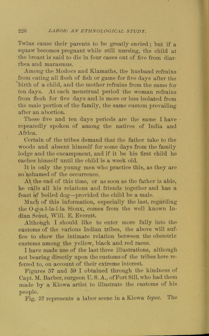 Twins cause their parents to he greatly envied; hut if a squaw hecomes pregnant while still nursing, the child at the breast is said to die in four cases out of five from diar- rhea and marasmus. Among the Modocs and Klamaths, the husband refrains from eating all Mesh of fish or game for five days after the hirth of a child, and the mother refrains from the same for ten days. At each menstrual period the woman refrains from flesh for five days and is more or less isolated from the male portion of the family, the same custom prevailing after an abortion. These five and ten days periods are the same I have repeatedly spoken of among the natives of India and Africa. Certain of the tribes demand that the father take to the woods and absent himself for some days from the family lodge and the encampment, and if it be his first child he caches himself until the child is a week old. It is only the young men who practice this, as they are so ashamed of the occurrence. \ A't the end of this time, or as soon as the father is able, he calls all his relations and friends together and has a feast of boiled dog—provided the child be a male. Muc1,i of this information, especially the last, regarding the 0-gra-l-la-l-la Sioux, comes from the well known In- dian ScOut, Will. E. Everett. Although I should like to enter more fully into the customs of the various Indian tribes, the above will suf- fice to show the intimate relation between the obstetric customs among the yellow, black and red races. I have made use of the last three illustrations, although not bearing directly upon the customs of the tribes here re- ferred to, on account of their extreme interest. Figures 57 and 59 I obtained through the kindness of Capt. M. Barber, surgeon U. S. A., of Fort Sill, who had them made by a Kiowa artist to illustrate the customs of his people. Fig. 57 represents a labor scene in a Kiowa tepee. The