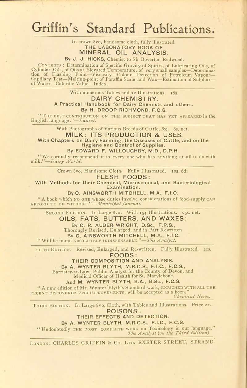 Griffin's Standard Publications* In crown 8vo, handsome cloth, fully illustrated. THE LABORATORY BOOK OF MINERAL OIL ANALYSIS. By J. J. HICKS, Chemist to Sir Boverton Redwood. CoNTENT.s : Determination of Specific Gravity of Spirits, of Lubricating Oils, of Cylinder Oils, of Oils at Elevated Temperature, of very small samples—Determina- tion_ of Flashing Point—Viscosity—Colour—Detection of Petroleum Vapour— Capillary Test—Melting-point of Paraffin Scale and Wax—Estimation of Sulphur— of Water—Calorific Value—Index. With numerous Tables and aa Illustrations. i5s. DAIRY CHEMISTRY. A Practical Handbook for Dairy Chemists and others. By H. DROOP RICHMOND, F.C.S. “ The BEST CONTRIBUTION ON THE SUBJECT THAT HAS YET APPEARED in the English language.”—Lancet. With Photographs of Various Breeds of Cattle, &c. 6s. net. MILK: ITS PRODUCTION & USES. With Chapters on Dairy Farming, the Diseases of Cattle, and on the Hygiene and Control of Supplies. By EDWARD F. WILLOUGHBY, M.D., D.P.H. “We cordially recommend it to every one who has anything at all to do with milk.”—Dairy World. Crown 8vo, Handsome Cloth. Fully Illustrated. los. 6d. FLESH FOODS: With Methods for their Chemical, Microscopical, and Bacteriological Examination. ByC. AINSWORTH MITCHELL, M.A., F.I.C. “A book which NO one whose duties involve considerations of food-supply can AFFORD TO BE WITHOUT.”—MunicipalJou7-nal. Second Edition. In Large 8vo. With 154 Illustrations. 25s. net. OILS, FATS, BUTTERS, AND WAXES: By C. R. ALDER WRIGHT, D.Sc., F.R.S., Thorougly Revised, Enlarged, and in Part Rewritten By C. AINSWORTH MITCHELL, M.A., F.I.C. “ Will be found absolutely indispensable.”—The Analyst. Fifth Edition. Revised, Enlarged, and Re-written. Fully Illustrated. 21s. FOODS: THEIR COMPOSITION AND ANALYSIS. By A. WYNTER BLYTH, M.R.C.S., F.I.C., F.C.S., Barrister-at-Law, Public Analyst for the County of Devon, and Medical Officer of Health for St. Marylebone. And M. WYNTER BLYTH, B.A., B.Sc., F.C.S. “ A new edition of Mr. Wynter 'Blyth’s Standard work, enriched WITH ALL the RECENT discoveries AND IMPROVEMENTS, will be accepted as a boon.” Chemical Ncu's. Third Edition. In Large 8vo, Cloth, with Tables and Illustrations. Price 21s. POISONS : THEIR EFFECTS AND DETECTION. By A. WYNTER BLYTH, M.R.C.S., F.I.C., F.C.S. “Undoubtedly the most complete work on Toxicology in our language.” The Analyst (on the Third Edition). London: CHARLES GRIFFIN & Co. Ltd. EXETER STREET, STRAND