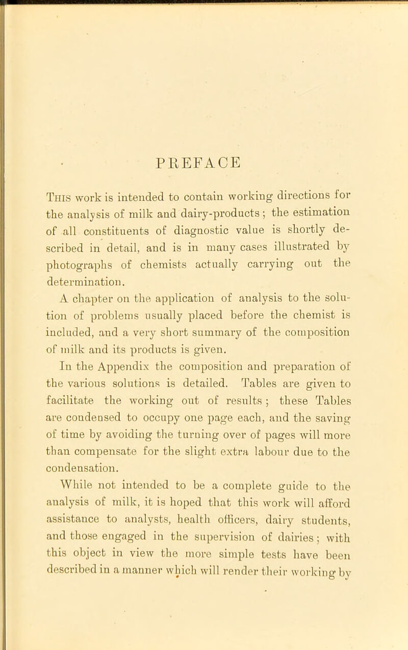 PREFACE This work is intended to contain working directions ior the analysis of milk and dairy-products ; the estimation of all constituents of diagnostic value is shortly de- scribed in detail, and is in many cases illustrated photographs of chemists actually cai’ryiug out the determination. A chapter on the application of analysis to the solu- tion of problems usually placed before the chemist is included, and a very short summary of the composition of milk and its products is given. In the Appendix the composition and preparation of the various solutions is detailed. Tables are given to facilitate the working out of results; these Tables are condensed to occupy one page each, and the saving of time by avoiding the turning over of pages will more than compensate for the slight extra labour due to the condensation. While not intended to be a complete guide to the analysis of milk, it is hoped that this work will afford assistance to analysts, health officers, dairy students, and those engaged in the supervision of dairies; with this object in view the more simple tests have been described in a manner which will render their working by