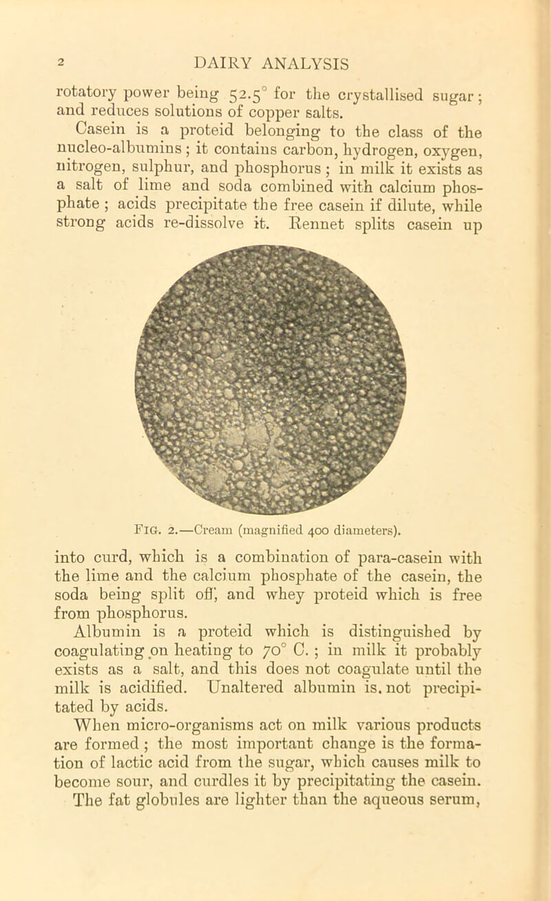rotatory power being 52-5° tlie crystallised sugar; and reduces solutions of copper salts. Casein is a proteid belonging to the class of the uucleo-albumins; it contains carbon, hydrogen, oxygen, nitrogen, sulphur, and phosphorus; in milk it exists as a salt of lime and soda combined with calcium phos- phate ; acids precipitate the free casein if dilute, while strong acids re-dissolve it. Rennet splits casein up into curd, which is a combination of para-casein with the lime and the calcium phosphate of the casein, the soda being split off, and whey proteid which is free from phosphorus. Albumin is a proteid which is distinguished by coagulating on heating to 70° 0. ; in milk it probably exists as a salt, and this does not coagulate until the milk is acidified. Unaltered albumin is. not precipi- tated by acids. When micro-organisms act on milk various products are formed ; the most important change is the forma- tion of lactic acid from the sugar, which causes milk to become sour, and curdles it by precipitating the casein. The fat globules are lighter than the aqueous serum,