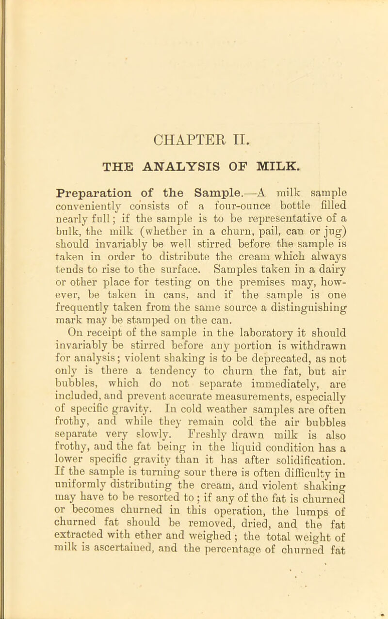 THE ANALYSIS OF MILK. Preparation of the Sample.—A milk sample conveniently consists of a four-ounce bottle filled nearly full; if the sample is to be representative of a bulk, the milk (whether in a churn, pail, can or jug) should invariably be well stirred before the sample is taken in order to distribute the cream which always tends to rise to the surface. Samples taken in a dairy or other place for testing on the premises may, how- ever, be taken in cans, and if the sample is one frequently taken from the same source a distinguishing mark may be stamped on the can. On receipt of the sample in the laboratory it should invariably be stirred before any portion is withdrawn for analysis; violent shaking is to be deprecated, as not only is there a tendency to churn the fat, but air bubbles, which do not separate immediately, are included, and prevent accurate measurements, especially of specific gravity. In cold weather samples are often frothy, and while they remain cold the air bubbles separate very slowly. Freshly drawn milk is also frothy, and the fat being in the liquid condition has a lower specific gravity than it has after solidification. If the sample is turning sour there is often difficulty in uniformly distributing the cream, and violent shaking may have to be resorted to ; if any of the fat is chui’ned or becomes churned in this operation, the lumps of churned fat should be removed, dried, and the fat extracted with ether and weighed ; the total weight of milk is ascertained, and the percentage of churned fat