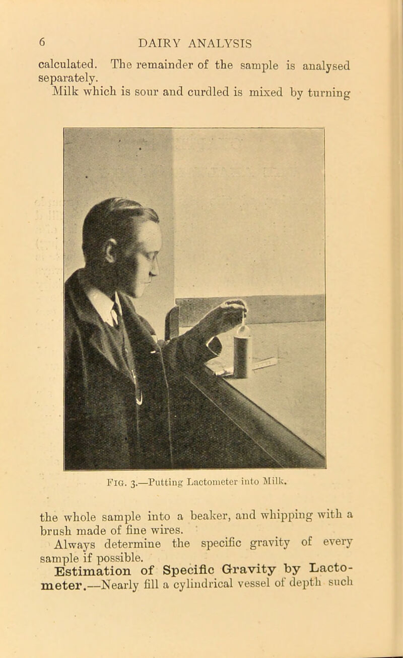 calculated. The remainder of the sample is analysed separately. Milk which is sour and curdled is mixed by turning the whole sample into a beaker, and whipping with a brush made of fine wires. Always determine the specific gravity of every sample if possible. Estimation of Specific Gravity by Lacto- meter.—Nearly fill a cylindrical vessel of depth such