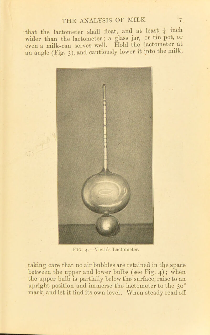 that the lactometer shall float, and at least inch wider than the lactometer; a glass jar, or tin pot, or even a milk-can serves well. Hold the lactometer at an angle (Fig. 3), and cautiously lower it into the milk. Fig. 4.—Vieth’s Lactometer. taking care that no air bubbles are retained in the space between the upper and lower bulbs (see Fig. 4) ; when the upper bulb is partially below the surface, raise to an upright position and immerse the lactometer to the 30° mark, and let it find its own level. When steady read off