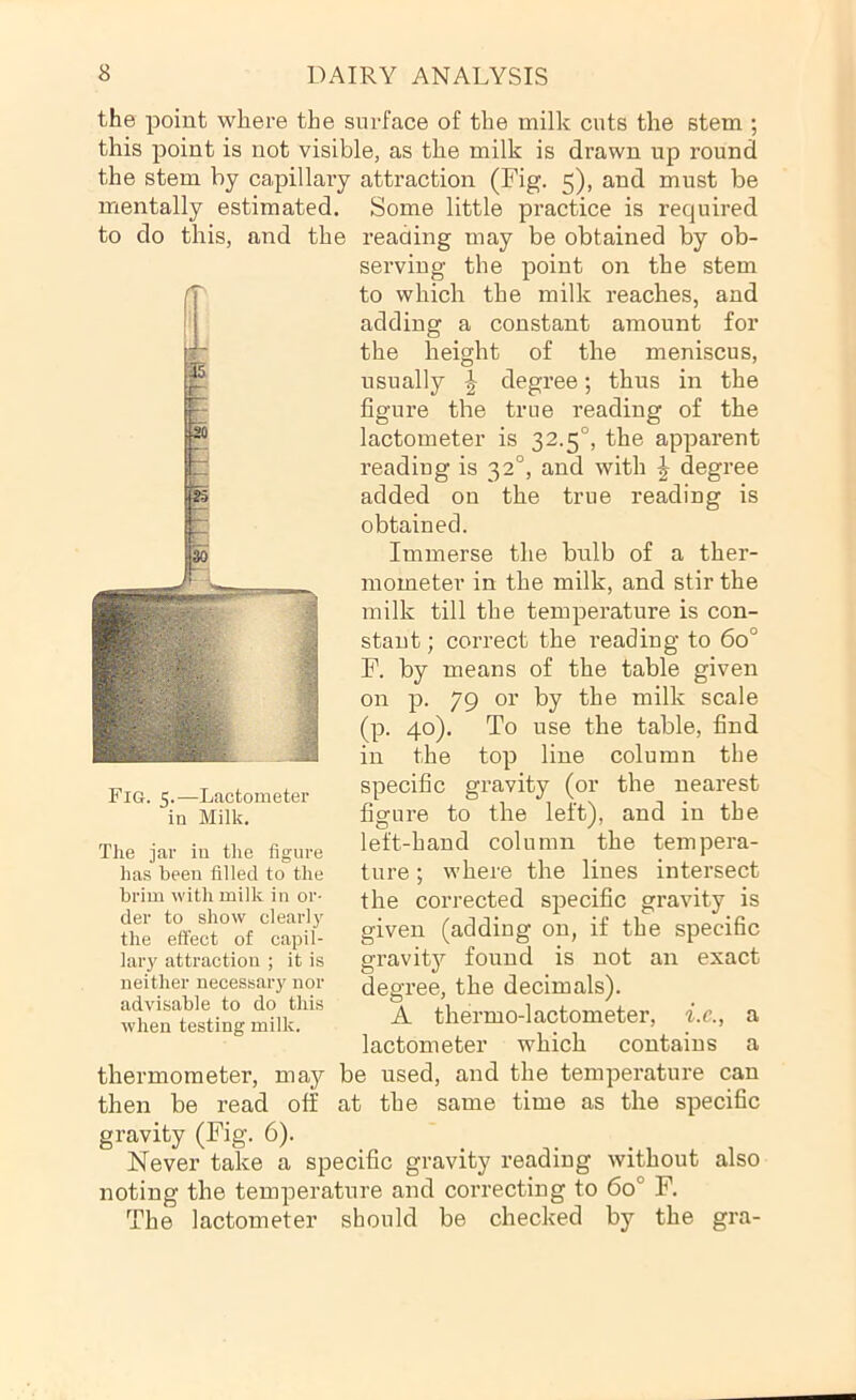 the point where the surface of the milk cuts the stem ; this point is not visible, as the milk is drawn up round the stem by capillary attraction (Fig. 5), and must be mentally estimated. Some little practice is required to do this, and the reading may be obtained by ob- serving the point on the stem to which the milk reaches, and adding a constant amount for the height of the meniscus, usually J degree; thus in the figure the true reading of the lactometer is 32.5°, the apparent reading is 32°, and with ^ degree added on the true reading is obtained. Immerse the bnlb of a ther- mometer in the milk, and stir the milk till the temperature is con- stant ; correct the reading to 60° F. by means of the table given on p. 79 or by the milk scale (p. 40). To use the table, find in the top line column the specific gravity (or the nearest figure to the left), and in the left-hand column the tempera- ture ; where the lines intersect the corrected specific gravity is given (adding on, if the specific gravity found is not an exact degree, the decimals). A thermo-lactometer, i.c., a lactometer which contains a thermometer, may be used, and the temperature can then be read off at the same time as the specific gravity (Fig. 6). Never take a specific gravity reading without also noting the temperature and correcting to 60° F. The lactometer should be checked by the gra- Fig. 5.—Lactometer in Milk. The jar in the figure has been filled to the brim with milk in or- der to show clearly the effect of capil- lary attraction ; it is neither necessary nor advisable to do this when testing milk.