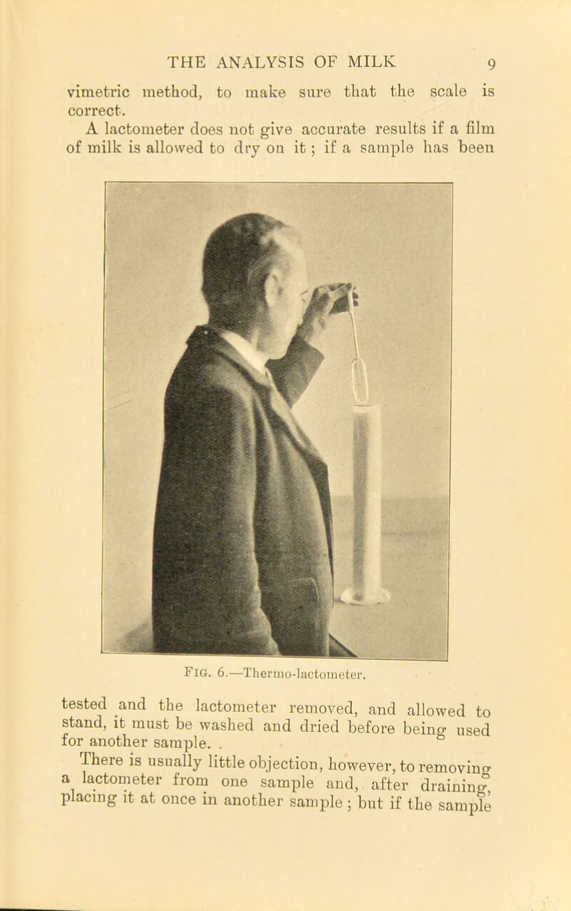 vimetric method, to make sure that the scale is correct. A lactometer does not give accurate results if a film of milk is allowed to dry on it; if a sample has been Fig. 6.—Thermo-lactometer. tested and the lactometer removed, and allowed to stand, it must be washed and dried before being used for another sample. . ° There is usually little objection, however, toremovino- a lactometer from one sample and, after draining placing it at once in another sample ; but if the sample