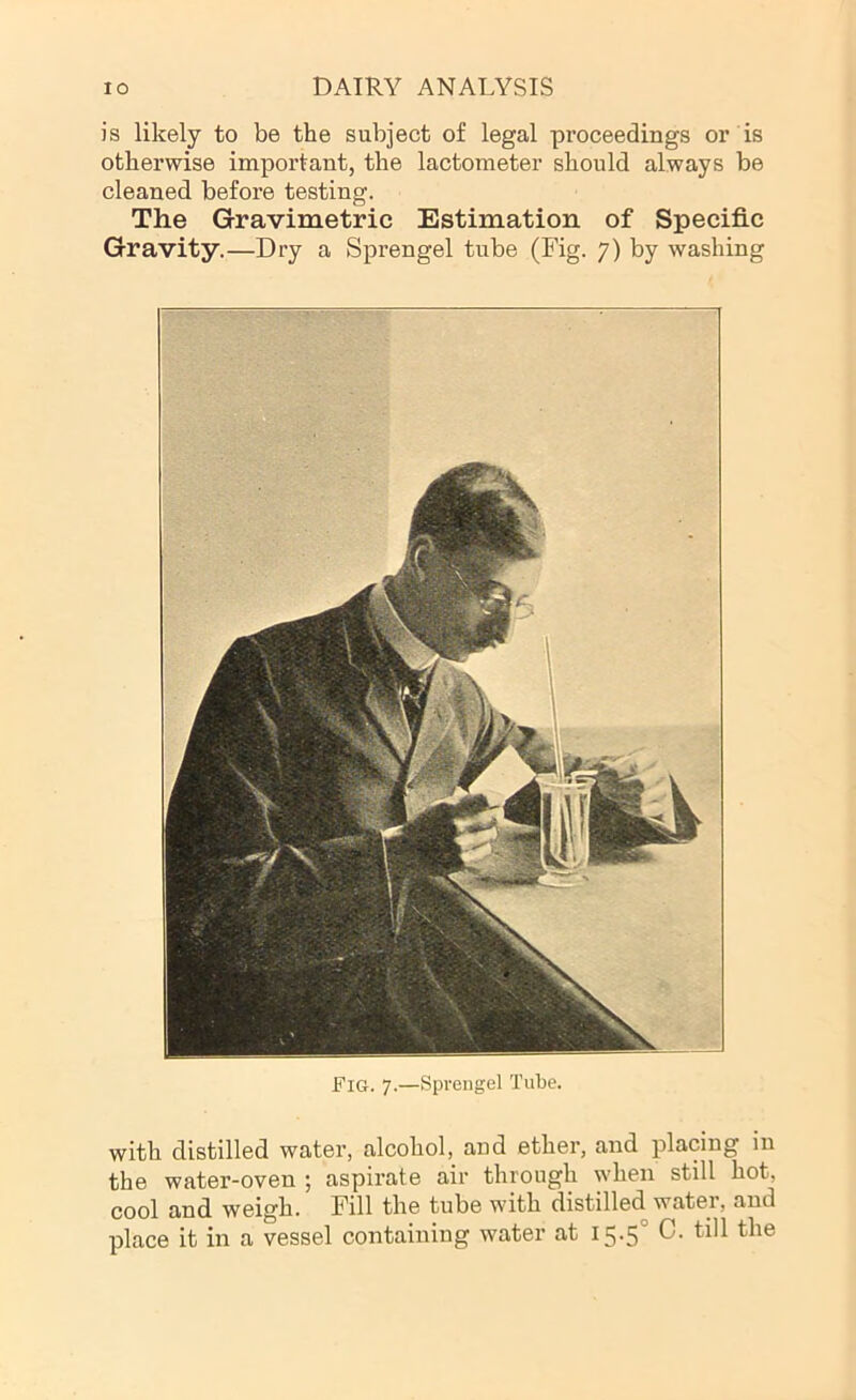 is likely to be the subject of legal proceedings or is otherwise important, the lactometer should always be cleaned before testing. The Gravimetric Estimation of Specific Gravity.—Dry a Sprengel tube (Fig. 7) by washing Fig. 7.—Sprengel Tube. with distilled water, alcohol, and ether, and placing in the water-oven ; aspirate air through when still hot, cool and weigh. Fill the tube with distilled water, and place it in a vessel containing water at i5-5