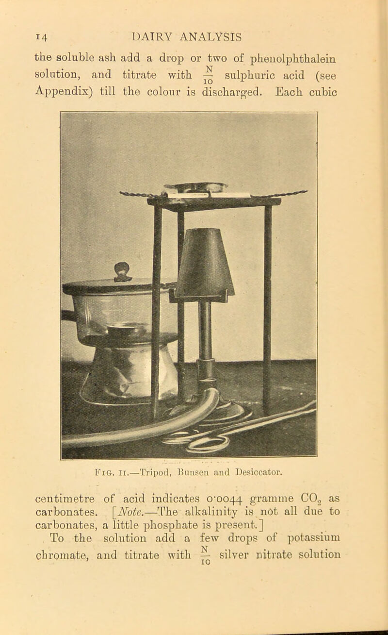 the soluble ash add a drop or two of pheiiolphthalein solution, and titrate with ^ sulphuric acid (see AjDpendix) till the colour is discharged. Each cubic Fig. II.—Tripod, Bunsen and Desiccator. centimetre of acid indicates 0^0044 gramme CO^ as carbonates. \_Notc.—The alkalinity is not all due to carbonates, a little phosphate is present.] To the solution add a few drops of potassium chromate, and titrate with — silver nitrate solution * Tri