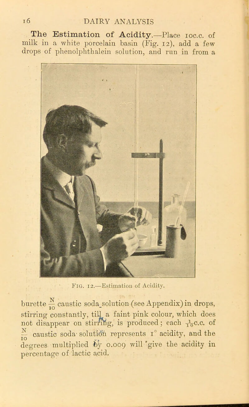 The Estimation of Acidity.—Place loc.c. of milk in a white porcelain basin (Fig. 12), add a few drops of phenolphthalein solution, and run in from a Fig. 12.—Estimation of Acidity. burette ^ caustic soda_solution (see Appendix) in drops, stirring constantly, tiU a faint pink colour, which does not disappear on stiri^g,' is produced; each -^Vc-c. of “ caustic soda' solution represents 1° acidity, and the degrees multiplied by 0.009 'give the acidity in percentage of lactic acid.