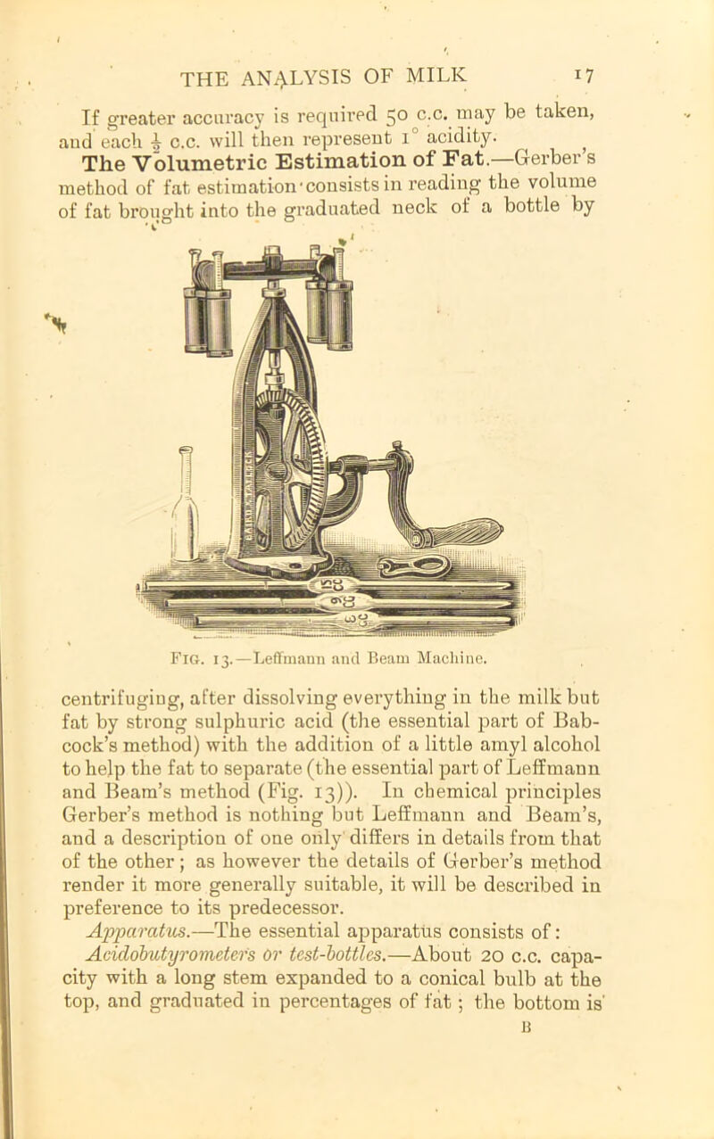 If greater accuracy is required 50 c.c. may be taken, aud each c.c. will then represent 1 acidity. ^ The Volumetric Estimation of Fat.—Gerber s method of fat estimation'consists in reading the volume of fat brought into the graduated neck of a bottle by Nr Fig. 13.—Leffmann and Beam Machine. centrifuging, after dissolving everything in the milk but fat by strong sulphuric acid (the essential part of Bab- cock’s method) with the addition of a little amyl alcohol to help the fat to separate (the essential part of Leffmann and Beam’s method (Fig. 13)). In chemical principles Gerber’s method is nothing but Leffmann and Beam’s, and a description of one only' differs in details from that of the other; as however the details of Gerber’s method render it more generally suitable, it will be described in preference to its predecessor. Appamhis.—The essential apparatus consists of: Acidobutyrometefs or test-bottles.—About 20 c.c. capa- city with a long stem expanded to a conical bulb at the top, and graduated in percentages of fat; the bottom is' B