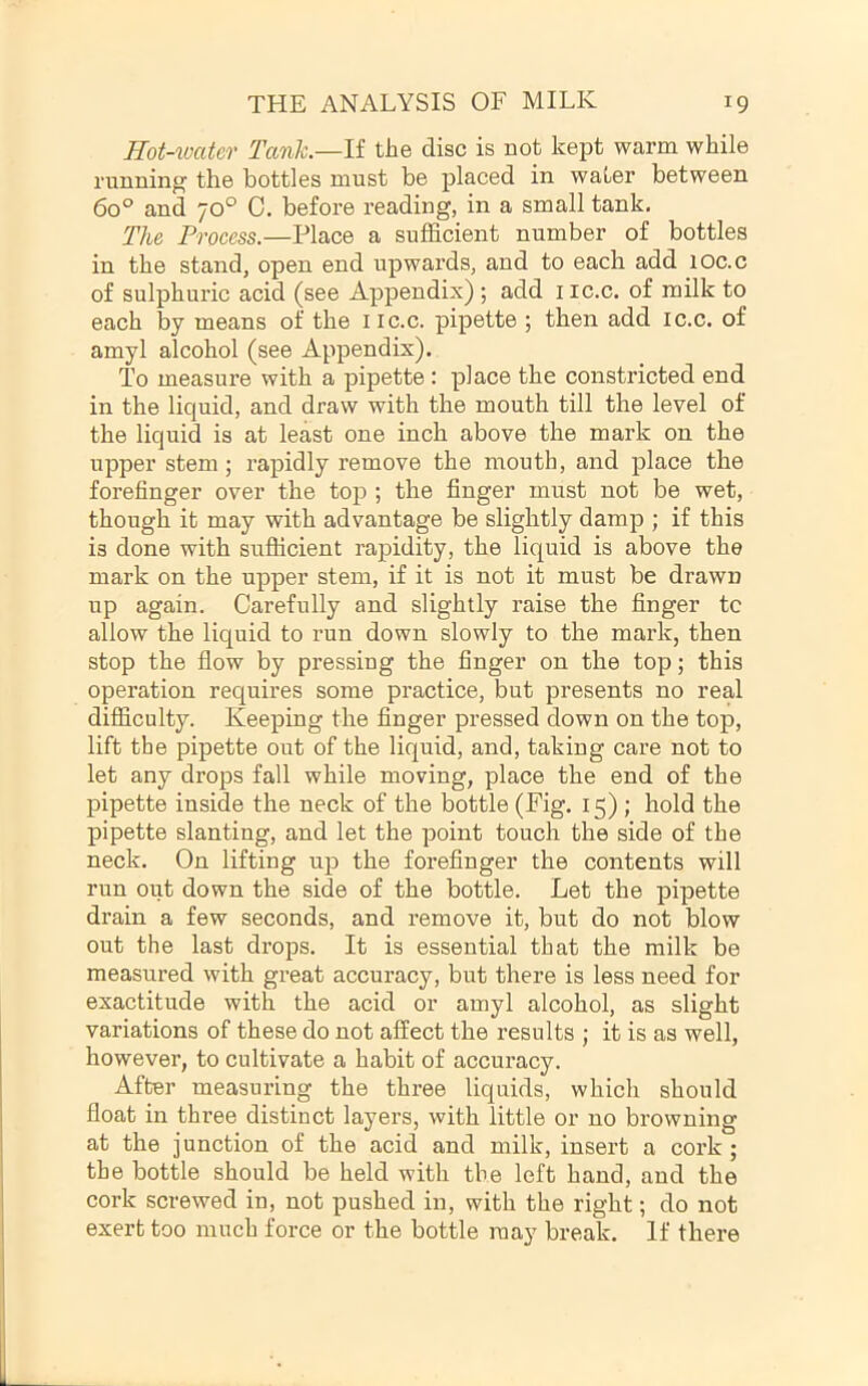 Hot-ioater Tank.—li the disc is Bot kept warm while running the bottles must be placed in water between 6o° and 70° 0. before reading, in a small tank. The Process.—Place a sufficient number of bottles in the stand, open end upwai’ds, and to each add lOc.c of sulphuric acid (see Appendix) ; add iic.c. of milk to each by means of the iic.c. pipette ; then add ic.c. of amyl alcohol (see Appendix). To measure with a pipette : place the constricted end in the liquid, and draw with the mouth till the level of the liquid is at least one inch above the mark on the upper stem; rapidly remove the mouth, and place the forefinger over the top ; the finger must not be wet, though it may with advantage be slightly damp ; if this is done with sufficient rapidity, the liquid is above the mark on the upper stem, if it is not it must be drawn up again. Carefully and slightly raise the finger tc allow the liquid to run down slowly to the mark, then stop the flow by pressing the finger on the top; this operation requires some practice, but presents no real difficulty. Keeping the finger pressed down on the top, lift the pipette out of the liquid, and, taking care not to let any drops fall while moving, place the end of the pipette inside the neck of the bottle (Fig. 15) ; hold the pipette slanting, and let the point touch the side of the neck. On lifting up the forefinger the contents will run oiit down the side of the bottle. Let the pipette drain a few seconds, and remove it, but do not blow out the last drops. It is essential that the milk be measured with great accuracy, but there is less need for exactitude with the acid or amyl alcohol, as slight variations of these do not affect the results ; it is as well, however, to cultivate a habit of accuracy. After measuring the three liquids, which should float in three distinct layers, with little or no browning at the junction of the acid and milk, insert a cork ; the bottle should be held with the left hand, and the cork screwed in, not pushed in, with the right; do not exert too much force or the bottle may break. If there