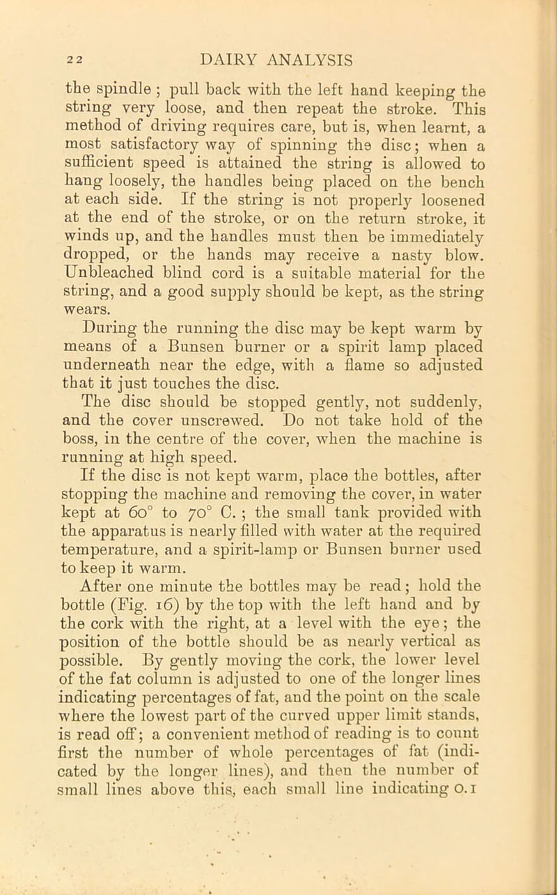 the spindle ; pull back with the left hand keeping the string very loose, and then repeat the stroke. This method of driving requires care, but is, when learnt, a most satisfactory way of spinning the disc; when a sufficient speed is attained the string is allowed to hang loosely, the handles being placed on the bench at each side. If the string is not properly loosened at the end of the stroke, or on the return stroke, it winds up, and the handles must then be immediately dropped, or the hands may receive a nasty blow. Unbleached blind cord is a suitable material for the string, and a good supply should be kept, as the string wears. During the running the disc may be kept warm by means of a Bunsen burner or a spirit lamp placed underneath near the edge, with a flame so adjusted that it just touches the disc. The disc should be stopped gently, not suddenly, and the cover unscrewed. Do not take hold of the boss, in the centre of the cover, when the machine is running at high speed. If the disc is not kept warm, place the bottles, after stopping the machine and removing the cover, in water kept at 6o° to 70° C. ; the small tank provided with the apparatus is nearly filled with water at the requii’ed temperature, and a spirit-lamp or Bunsen burner used to keep it warm. After one minute the bottles may be read; hold the bottle (Fig. 16) by the top with the left hand and by the cork with the right, at a level with the eye; the position of the bottle should bo as nearly vertical as possible. By gently moving the cork, the lower level of the fat column is adjusted to one of the longer lines indicating percentages of fat, and the point on the scale where the lowest part of the curved upper limit stands, is read oflf; a convenient method of reading is to count first the number of whole percentages of fat (indi- cated by the longer lines), and then the number of small lines above this, each small line indicating O. i