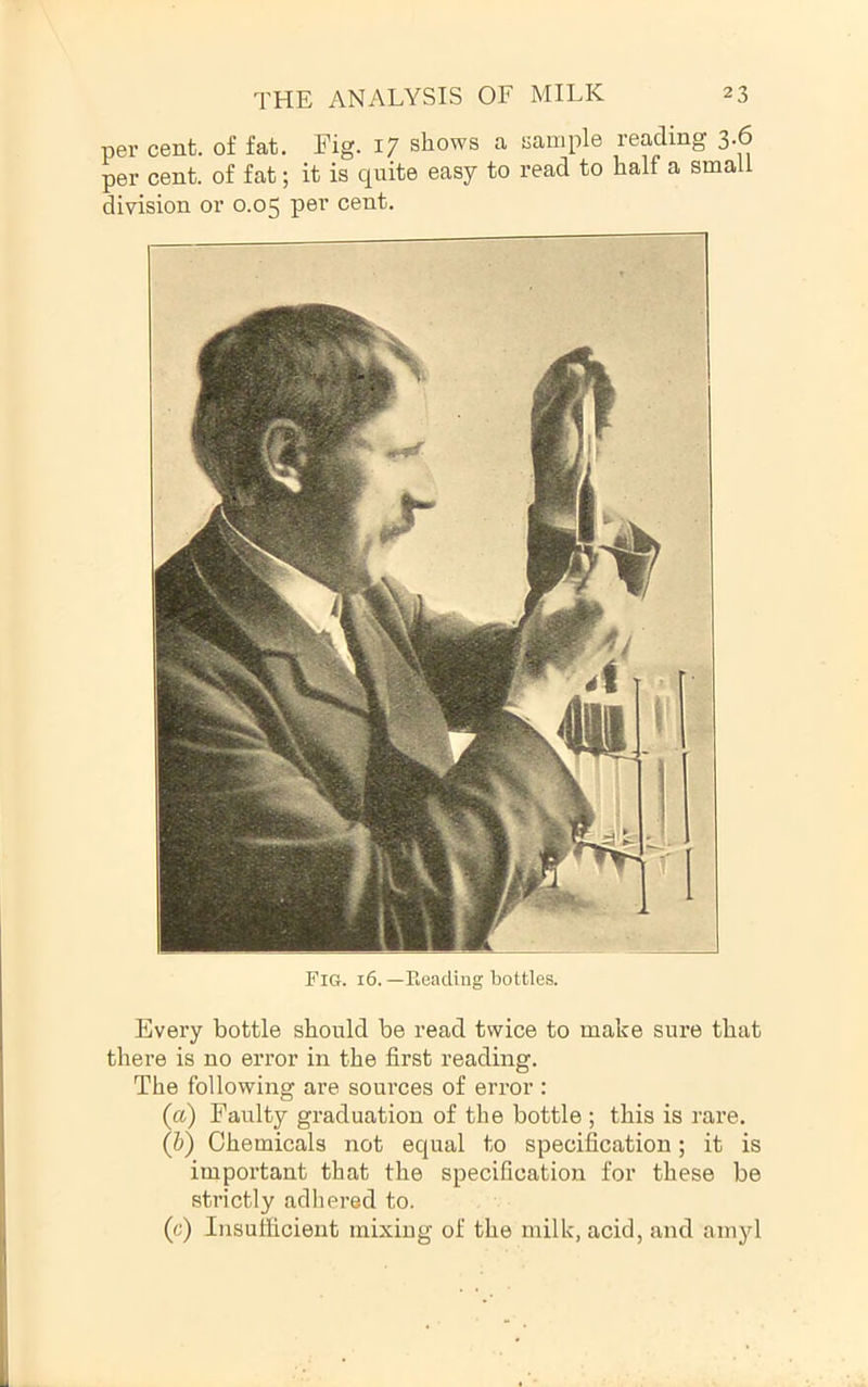 per cent, of fat. Fig. 17 shows a sample reading 3.6 per cent, of fat; it is quite easy to read to half a small division or 0.05 pe^’ cent. Fig. 16. —Beading bottles. Every bottle should be read twice to make sure that there is no error in the first reading. The following are sources of error : (a) Faulty graduation of the bottle ; this is rare. (&) Chemicals not equal to specification; it is important that the specification for these be strictly adliered to. (c) Insufficient mixing of the milk, acid, and amyl