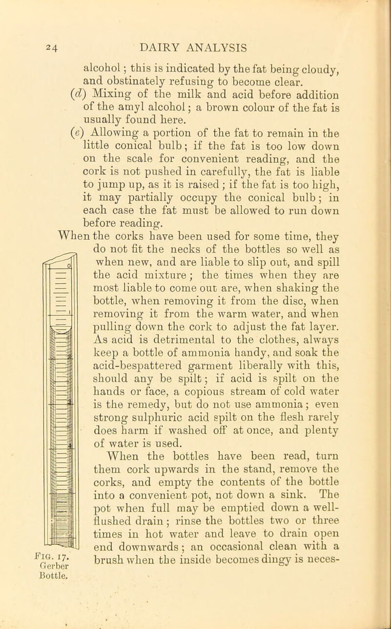 alcohol; this is indicated by the fat being cloudy, and obstinately refusing to become clear. (d) Mixing of the milk and acid before addition of the amyl alcohol; a brown colour of the fat is usually found here. (e) Allowing a portion of the fat to remain in the little conical bulb; if the fat is too low down on the scale for convenient reading, and the cork is not pushed in carefully, the fat is liable to jump up, as it is raised ; if the fat is too high, it may partially occupy the conical bulb; in each case the fat must be allow'ed to run down before reading. When the corks have been used for some time, they do not fit the necks of the bottles so well as when new, and are liable to slip out, and spill the acid mixture; the times when they are most liable to come out are, when shaking the bottle, when removing it from the disc, when removing it from the warm water, and when pulling down the cork to adjust the fat layer. As acid is detrimental to the clothes, always keep a bottle of ammonia handy, and soak the acid-bespattered garment liberally with this, should any be spilt; if acid is spilt on the hands or face, a copious stream of cold water is the remedy, but do not use ammonia; even strong sulphuric acid spilt on the flesh rarely does hai’m if washed off at once, and plenty of water is used. When the bottles have been read, turn them cork upwards in the stand, remove the corks, and empty the contents of the bottle into a convenient pot, not down a sink. The pot when full may be emptied down a well- flushed drain; rinse the bottles two or three times in hot water and leave to drain open end downwards; an occasional clean with a ^ . brush when the inside becomes dingy is neces- Oerber Bottle. Fig. 17.