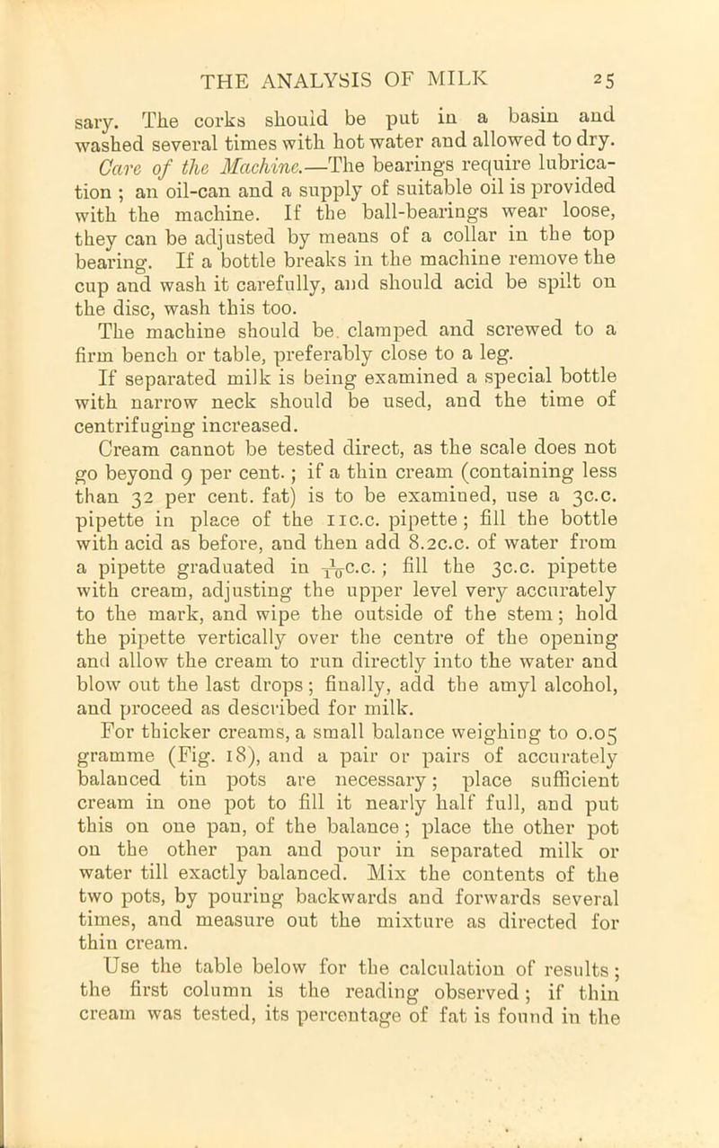savy. Tlie corks should be put in a basin and washed several times with hot water and allowed to dry. Care of the Machine.—The bearings require lubrica- tion ; an oil-can and a supply of suitable oil is provided with the machine. If the ball-bearings wear loose, they can be adjusted by means of a collar in the top bearing. If a bottle breaks in the machine remove the cup and wash it carefully, and should acid be spilt on the disc, wash this too. The machine should be. clamped and screwed to a firm bench or table, preferably close to a leg. If separated milk is being examined a special bottle with narrow neck should be used, and the time of centrifuging increased. Cream cannot be tested direct, as the scale does not go beyond 9 per cent.; if a thin cream (containing less than 32 per cent, fat) is to be examined, use a 30.0. pipette in place of the iic.c. pipette; fill the bottle with acid as before, and then add 8.2c.c. of water from a pipette graduated in j^c.c. ; fill the 3c.c. pipette with cream, adjusting the upper level very accui’ately to the mark, and wipe the outside of the stem; hold the pijjette vertically over the centre of the opening and allow the cream to run directly into the water and blow out the last drops; finally, add the amyl alcohol, and proceed as described for milk. For thicker creams, a small balance weighing to 0.05 gramme (Fig. 18), and a pair or pairs of accurately balanced tin pots are necessary; place sufficient cream in one pot to fill it nearly half full, and put this on one pan, of the balance; place the other pot on the other pan and pour in separated milk or water till exactly balanced. Mix the contents of the two pots, by pouring backwards and forwards several times, and measure out the mixture as directed for thin cream. Use the table below for the calculation of results; the first column is the reading observed; if thin cream was tested, its percentage of fat is found in the