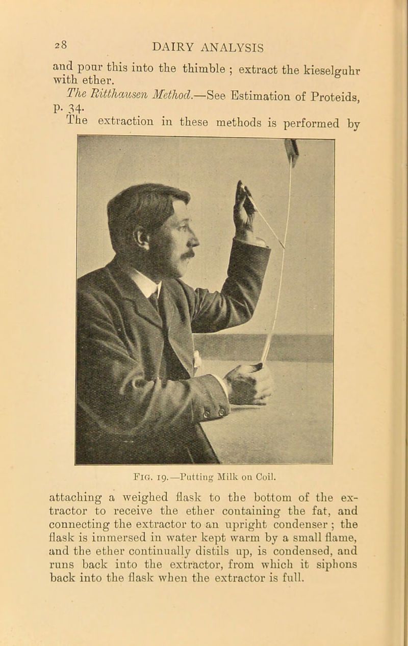 Fig. 19.—Putting Milk on Coil. attaching a weighed flask to the bottom of the ex- tractor to receive the ether containing the fat, and connecting the extractor to an upright condenser ; the flask is immersed in water kept warm by a small flame, and the ether continually distils up, is condensed, and runs back into the extractor, from which it siphons back into the flask when the extractor is full. DAIRY ANALYSIS and pour this into the thimble ; extract the kieselguhr with ether. The, mtth<M(,se7i Method.—See Estimation of Proteids p. 34- The extraction in these methods is performed by