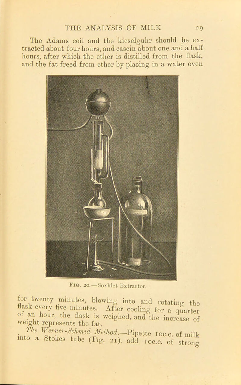 The Adams coil and the kieselguhr should be ex- tracted about four hours, and casein about one and a half hours, after which the ether is distilled from the flask, and the fat freed from ether by placing in a water oven 1‘IG. 20.—Soxlilet Extractor. for twenty minutes, blowing into and rotating the flask every hve minutes. After cooling for a quarter ol an hour, the flask is weighed, and the increase of weight represents the fat. , Tlic Wcry'-i-ckmid Mctkod—PipMe loc.c. of milk mto a Stokes t„be (rig. 21). add loc.c. of strollg
